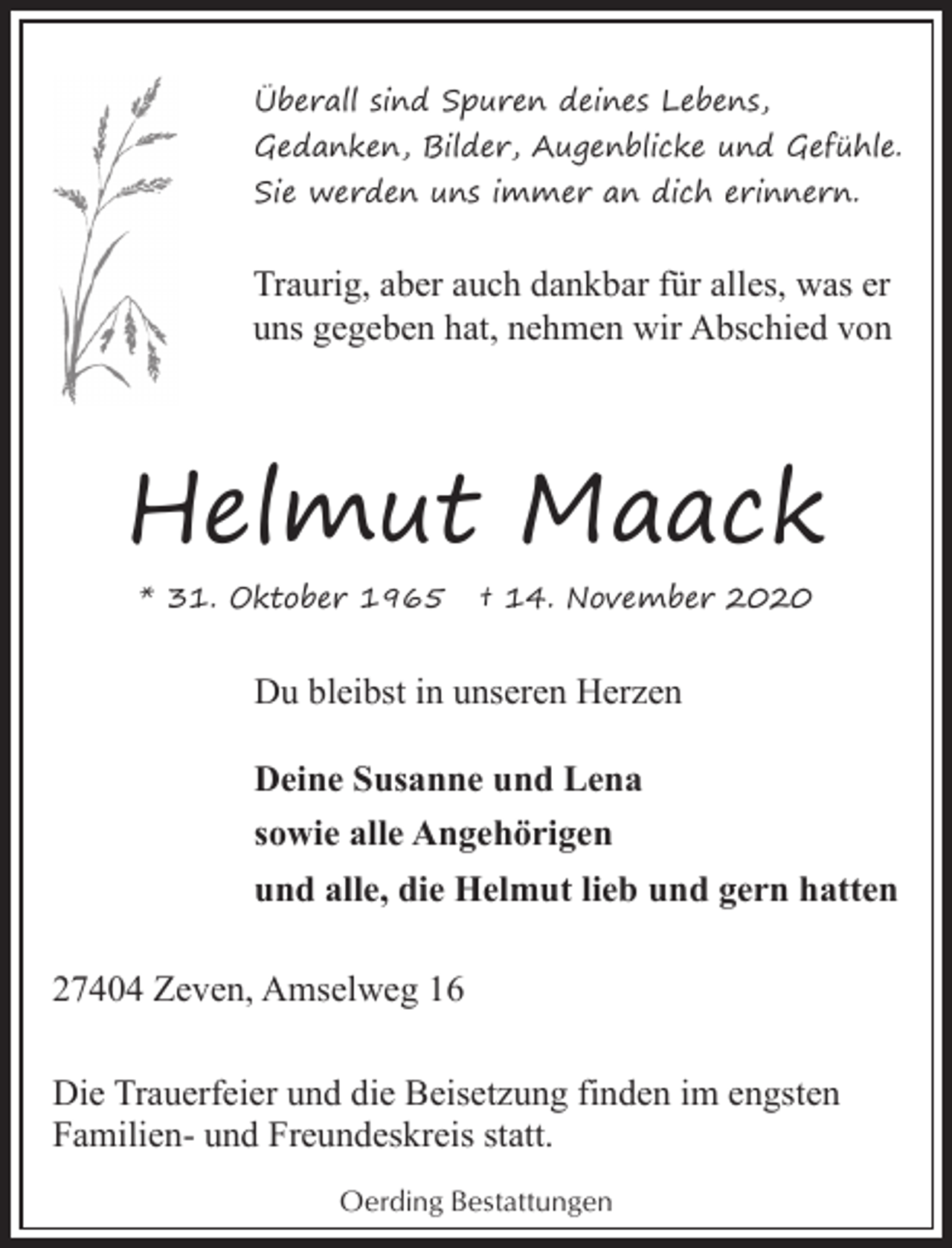 <p>Überall sind Spuren deines Lebens,<br />Gedanken, Bilder, Augenblicke und Gefühle.<br />Sie werden uns immer an dich erinnern.</p><p>Traurig, aber auch dankbar für alles, was er<br />uns gegeben hat, nehmen wir Abschied von</p><p>Helmut Maack<br />* 31. Oktober 1965</p><p>† 14. November 2020</p><p>Du bleibst in unseren Herzen<br />Deine Susanne und Lena<br />sowie alle Angehörigen<br />und alle, die Helmut lieb und gern hatten<br />27404 Zeven, Amselweg 16<br />Die Trauerfeier und die Beisetzung finden im engsten<br />Familien- und Freundeskreis statt.<br />Oerding Bestattungen</p>