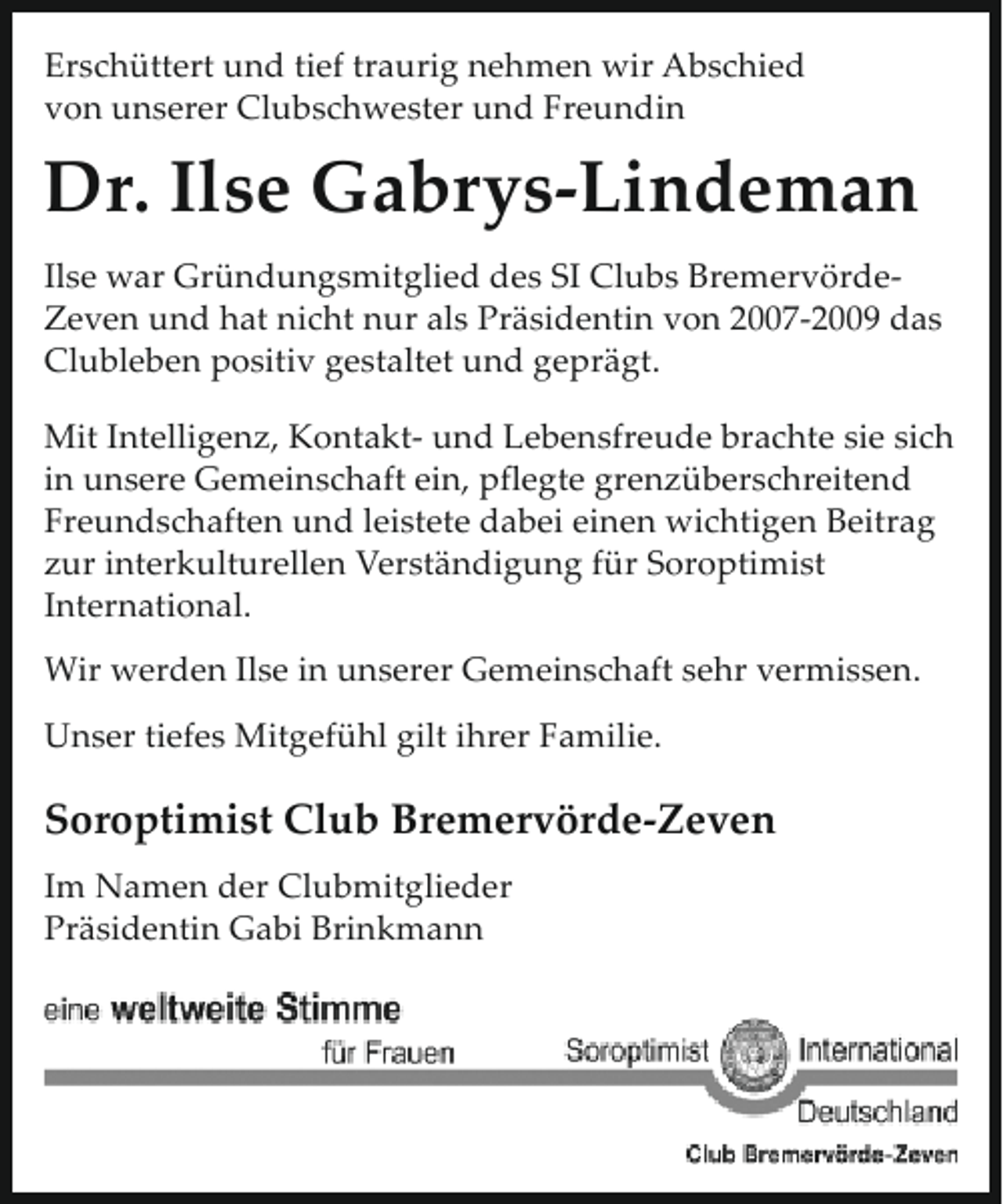 <p>Erschüttert und tief traurig nehmen wir Abschied<br />von unserer Clubschwester und Freundin</p><p>Dr. Ilse Gabrys-Lindeman<br />Ilse war Gründungsmitglied des SI Clubs BremervördeZeven und hat nicht nur als Präsidentin von 2007-2009 das<br />Clubleben positiv gestaltet und geprägt.<br />Mit Intelligenz, Kontakt- und Lebensfreude brachte sie sich<br />in unsere Gemeinschaft ein, pflegte grenzüberschreitend<br />Freundschaften und leistete dabei einen wichtigen Beitrag<br />zur interkulturellen Verständigung für Soroptimist<br />International.<br />Wir werden Ilse in unserer Gemeinschaft sehr vermissen.<br />Unser tiefes Mitgefühl gilt ihrer Familie.</p><p>Soroptimist Club Bremervörde-Zeven<br />Im Namen der Clubmitglieder<br />Präsidentin Gabi Brinkmann</p>