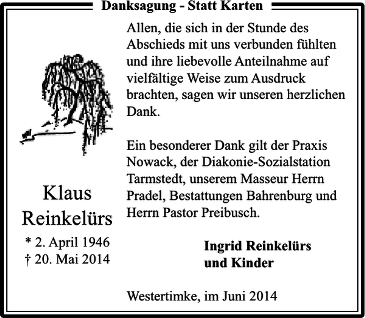 <p>Danksagung - Statt Karten<br />Allen, die sich in der Stunde des<br />Abschieds mit uns verbunden fühlten<br />und ihre liebevolle Anteilnahme auf<br />vielfältige Weise zum Ausdruck<br />brachten, sagen wir unseren herzlichen<br />Dank.</p><p>Klaus<br />Reinkelürs<br />* 2. April 1946<br />† 20. Mai 2014</p><p>Ein besonderer Dank gilt der Praxis<br />Nowack, der Diakonie-Sozialstation<br />Tarmstedt, unserem Masseur Herrn<br />Pradel, Bestattungen Bahrenburg und<br />Herrn Pastor Preibusch.<br />Ingrid Reinkelürs<br />und Kinder<br />Westertimke, im Juni 2014</p>