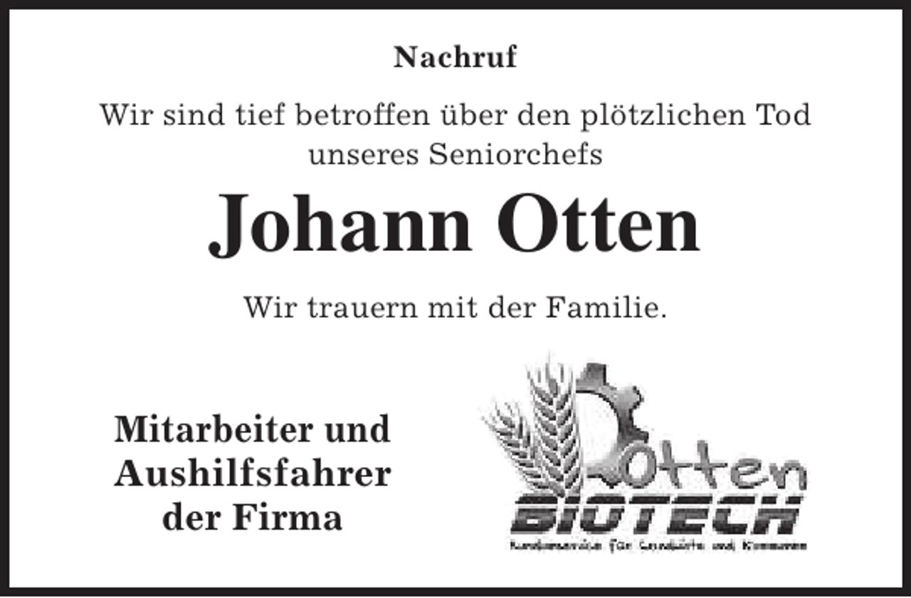 <p>Nachruf<br />Wir sind tief betroffen über den plötzlichen Tod<br />unseres Seniorchefs</p><p>Johann Otten<br />Wir trauern mit der Familie.</p><p>Mitarbeiter und<br />Aushilfsfahrer<br />der Firma</p>