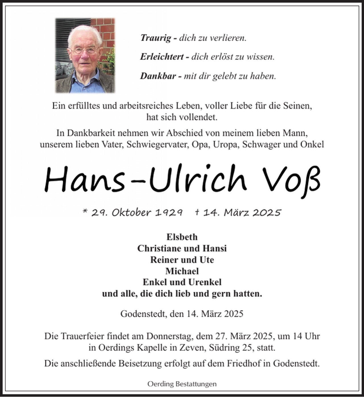 <p>Traurig - dich zu verlieren.<br />Erleichtert - dich erlöst zu wissen.<br />Dankbar - mit dir gelebt zu haben.<br />Ein erfülltes und arbeitsreiches Leben, voller Liebe für die Seinen,<br />hat sich vollendet.<br />In Dankbarkeit nehmen wir Abschied von meinem lieben Mann,<br />unserem lieben Vater, Schwiegervater, Opa, Uropa, Schwager und Onkel</p><p>Hans-Ulrich Voß<br />* 29. Oktober 1929</p><p>† 14. März 2025</p><p>Elsbeth<br />Christiane und Hansi<br />Reiner und Ute<br />Michael<br />Enkel und Urenkel<br />und alle, die dich lieb und gern hatten.<br />Godenstedt, den 14. März 2025<br />Die Trauerfeier findet am Donnerstag, dem 27. März 2025, um 14 Uhr<br />in Oerdings Kapelle in Zeven, Südring 25, statt.<br />Die anschließende Beisetzung erfolgt auf dem Friedhof in Godenstedt.<br />Oerding Bestattungen</p>