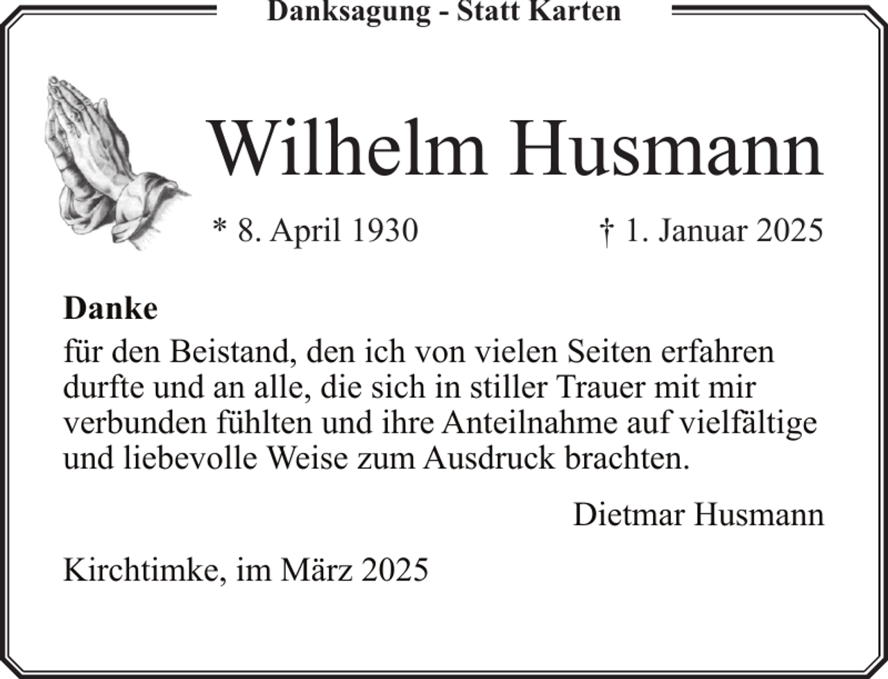 <p>Danksagung - Statt Karten</p><p>Wilhelm Husmann<br />* 8. April 1930</p><p>† 1. Januar 2025</p><p>Danke<br />für den Beistand, den ich von vielen Seiten erfahren<br />durfte und an alle, die sich in stiller Trauer mit mir<br />verbunden fühlten und ihre Anteilnahme auf vielfältige<br />und liebevolle Weise zum Ausdruck brachten.<br />Dietmar Husmann<br />Kirchtimke, im März 2025</p>