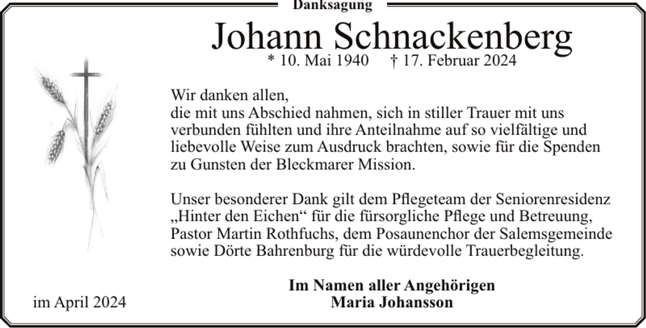 <p>Danksagung</p><p>Johann<br />Schnackenberg<br />* 10. Mai 1940 † 17. Februar 2024<br />Wir danken allen,<br />die mit uns Abschied nahmen, sich in stiller Trauer mit uns<br />verbunden fühlten und ihre Anteilnahme auf so vielfältige und<br />liebevolle Weise zum Ausdruck brachten, sowie für die Spenden<br />zu Gunsten der Bleckmarer Mission.<br />Unser besonderer Dank gilt dem Pflegeteam der Seniorenresidenz<br />„Hinter den Eichen“ für die fürsorgliche Pflege und Betreuung,<br />Pastor Martin Rothfuchs, dem Posaunenchor der Salemsgemeinde<br />sowie Dörte Bahrenburg für die würdevolle Trauerbegleitung.<br />im April 2024</p><p>Im Namen aller Angehörigen<br />Maria Johansson</p>