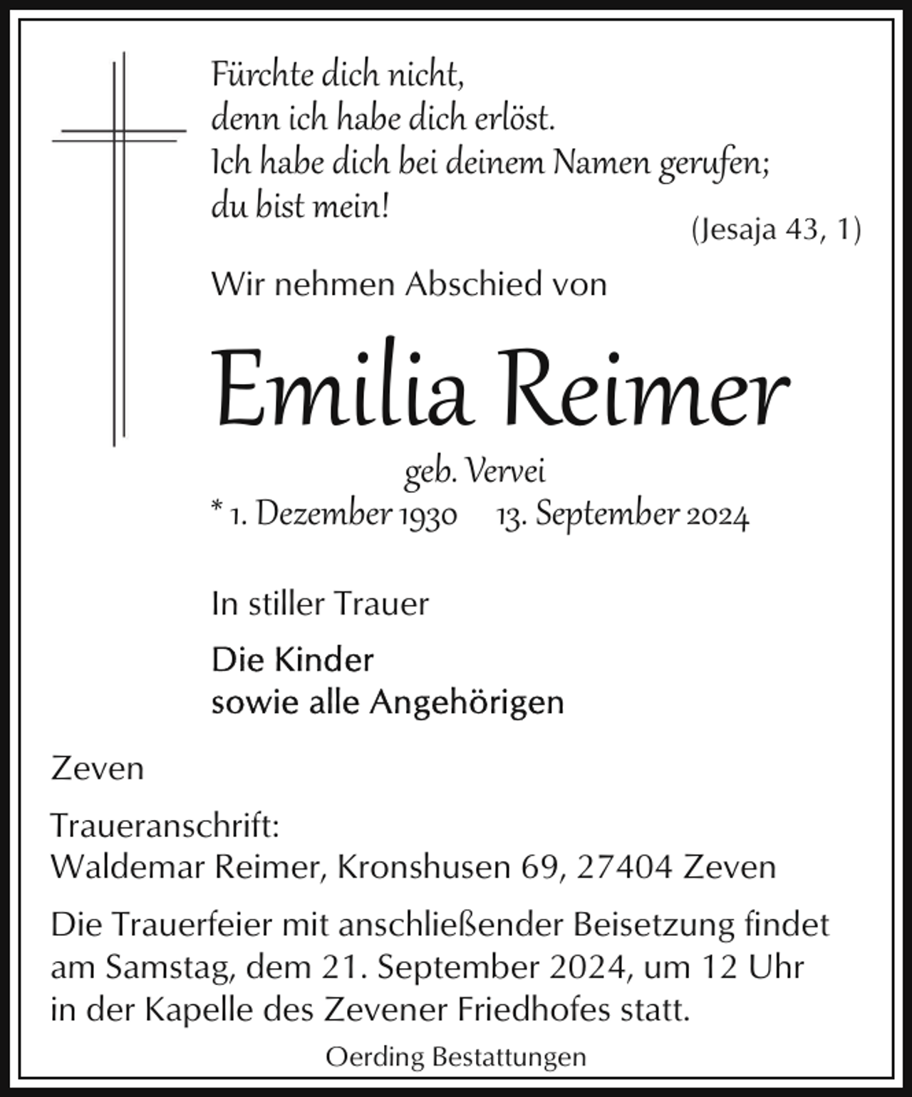 <p>Fürchte dich nicht,<br />denn ich habe dich erlöst.<br />Ich habe dich bei deinem Namen ger&amp;fen;<br />du bist mein!<br />(Jesaja 43, 1)<br />Wir nehmen Abschied von</p>
<p>Emilia Reimer<br />geb. Vervei<br />* 1. Dezember 1930 13. September 2024<br />In stiller Trauer</p>
<p>Zeven<br />Traueranschrift:<br />Waldemar Reimer, Kronshusen 69, 27404 Zeven<br />Die Trauerfeier mit anschließender Beisetzung findet<br />am Samstag, dem 21. September 2024, um 12 Uhr<br />in der Kapelle des Zevener Friedhofes statt.<br />Oerding Bestattungen</p>