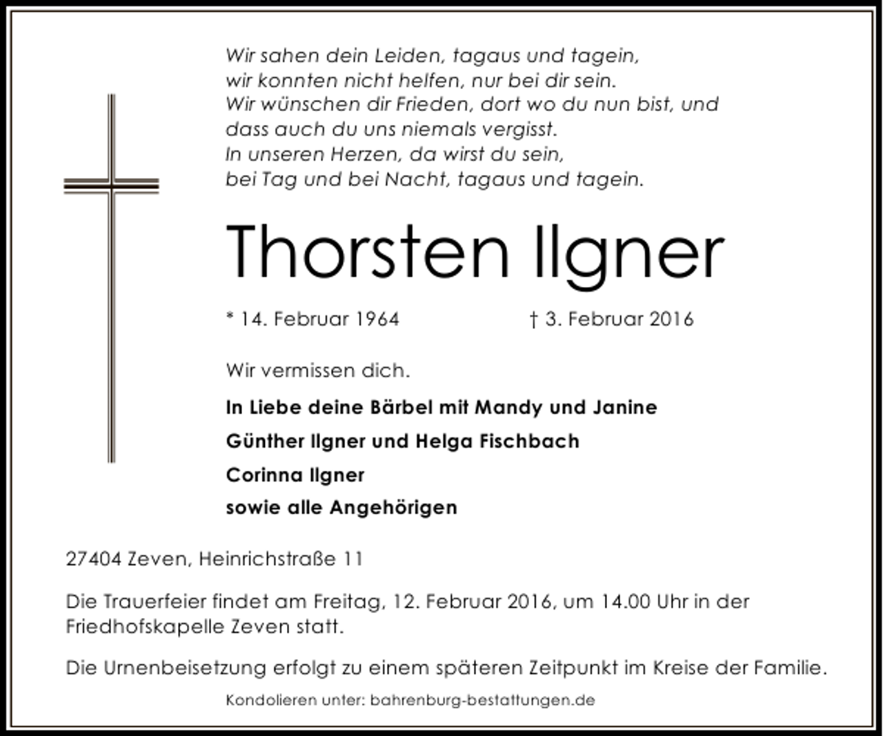 <p>Wir sahen dein Leiden, tagaus und tagein,<br />wir konnten nicht helfen, nur bei dir sein.<br />Wir wünschen dir Frieden, dort wo du nun bist, und<br />dass auch du uns niemals vergisst.<br />In unseren Herzen, da wirst du sein,<br />bei Tag und bei Nacht, tagaus und tagein.</p><p>Thorsten Ilgner<br />* 14. Februar 1964</p><p>† 3. Februar 2016</p><p>Wir vermissen dich.<br />In Liebe deine Bärbel mit Mandy und Janine<br />Günther Ilgner und Helga Fischbach<br />Corinna Ilgner<br />sowie alle Angehörigen<br />27404 Zeven, Heinrichstraße 11<br />Die Trauerfeier findet am Freitag, 12. Februar 2016, um 14.00 Uhr in der<br />Friedhofskapelle Zeven statt.<br />Die Urnenbeisetzung erfolgt zu einem späteren Zeitpunkt im Kreise der Familie.<br />Kondolieren unter: bahrenburg-bestattungen.de</p>