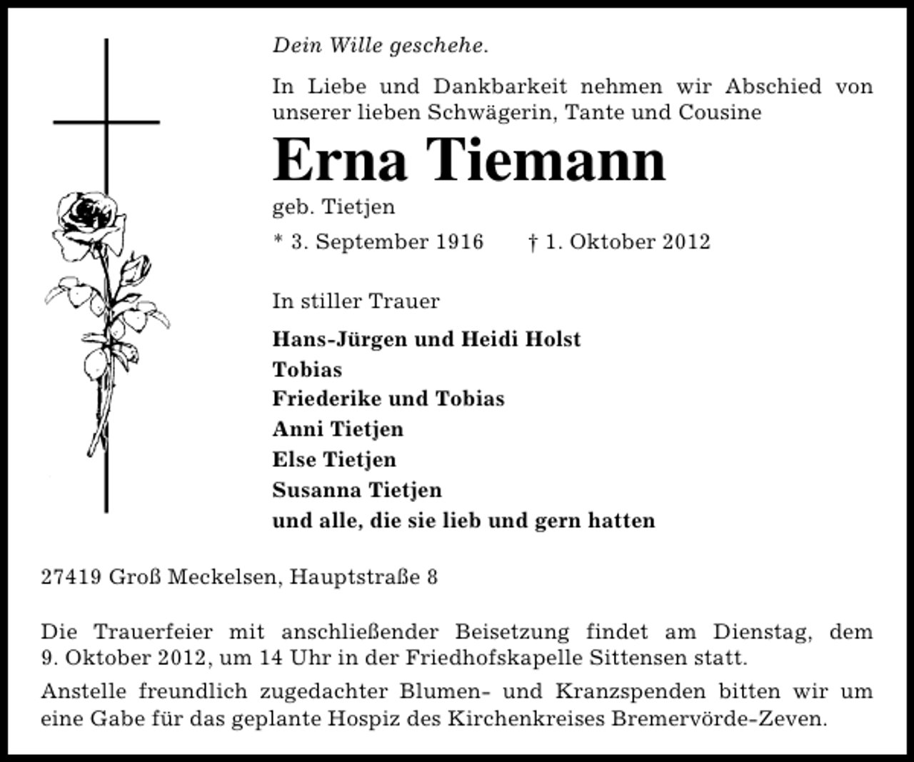 <p>Dein Wille geschehe.<br />In Liebe und Dankbarkeit nehmen wir Abschied von<br />unserer lieben Schwägerin, Tante und Cousine</p><p>Erna Tiemann</p><p>geb. Tietjen</p><p>* 3. September 1916</p><p>† 1. Oktober 2012</p><p>In stiller Trauer<br />Hans-Jürgen und Heidi Holst<br />Tobias<br />Friederike und Tobias<br />Anni Tietjen<br />Else Tietjen<br />Susanna Tietjen<br />und alle, die sie lieb und gern hatten<br />27419 Groß Meckelsen, Hauptstraße 8<br />Die Trauerfeier mit anschließender Beisetzung findet am Dienstag, dem<br />9. Oktober 2012, um 14 Uhr in der Friedhofskapelle Sittensen statt.<br />Anstelle freundlich zugedachter Blumen- und Kranzspenden bitten wir um<br />eine Gabe für das geplante Hospiz des Kirchenkreises Bremervörde-Zeven.</p>