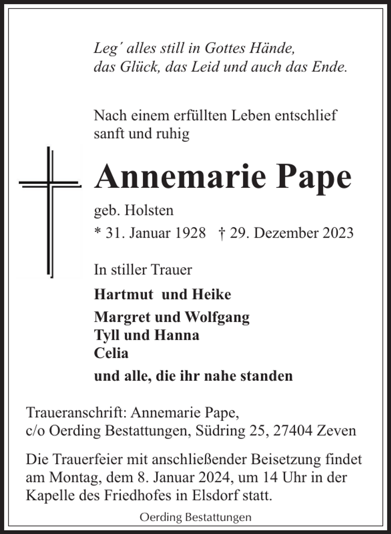 <p>Leg´ alles still in Gottes Hände,<br />das Glück, das Leid und auch das Ende.<br />Nach einem erfüllten Leben entschlief<br />sanft und ruhig</p><p>Annemarie Pape</p><p>geb. Holsten<br />* 31. Januar 1928 † 29. Dezember 2023<br />In stiller Trauer<br />Hartmut und Heike<br />Margret und Wolfgang<br />Tyll und Hanna<br />Celia<br />und alle, die ihr nahe standen<br />Traueranschrift: Annemarie Pape,<br />c/o Oerding Bestattungen, Südring 25, 27404 Zeven<br />Die Trauerfeier mit anschließender Beisetzung findet<br />am Montag, dem 8. Januar 2024, um 14 Uhr in der<br />Kapelle des Friedhofes in Elsdorf statt.<br />Oerding Bestattungen</p>