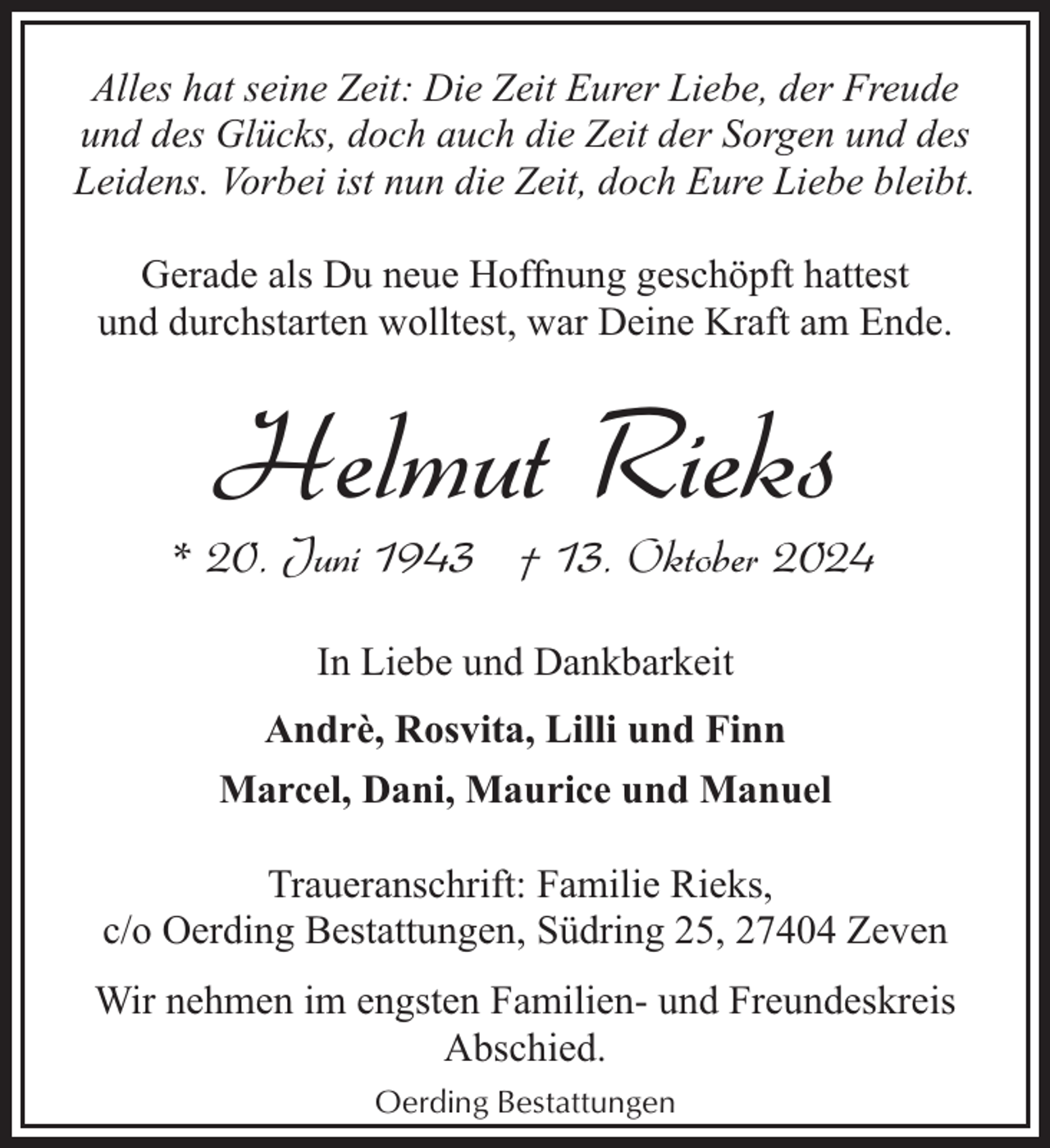 <p>Alles hat seine Zeit: Die Zeit Eurer Liebe, der Freude<br />und des Glücks, doch auch die Zeit der Sorgen und des<br />Leidens. Vorbei ist nun die Zeit, doch Eure Liebe bleibt.<br />Gerade als Du neue Hoffnung geschöpft hattest<br />und durchstarten wolltest, war Deine Kraft am Ende.</p><p>Helmut Rieks</p><p>* 20. Juni 1943 † 13. Oktober 2024<br />In Liebe und Dankbarkeit<br />Andrè, Rosvita, Lilli und Finn<br />Marcel, Dani, Maurice und Manuel<br />Traueranschrift: Familie Rieks,<br />c/o Oerding Bestattungen, Südring 25, 27404 Zeven<br />Wir nehmen im engsten Familien- und Freundeskreis<br />Abschied.<br />Oerding Bestattungen</p>