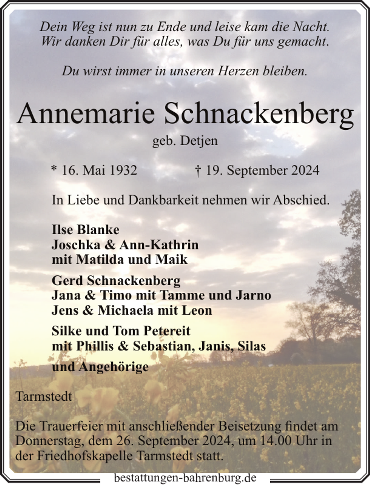 <p>Dein Weg ist nun zu Ende und leise kam die Nacht.<br />Wir danken Dir für alles, was Du für uns gemacht.<br />Du wirst immer in unseren Herzen bleiben.</p><p>Annemarie Schnackenberg<br />geb. Detjen</p><p>* 16. Mai 1932</p><p>† 19. September 2024</p><p>In Liebe und Dankbarkeit nehmen wir Abschied.<br />Ilse Blanke<br />Joschka &amp; Ann-Kathrin<br />mit Matilda und Maik<br />Gerd Schnackenberg<br />Jana &amp; Timo mit Tamme und Jarno<br />Jens &amp; Michaela mit Leon<br />Silke und Tom Petereit<br />mit Phillis &amp; Sebastian, Janis, Silas<br />und Angehörige<br />Tarmstedt<br />Die Trauerfeier mit anschließender Beisetzung findet am<br />Donnerstag, dem 26. September 2024, um 14.00 Uhr in<br />der Friedhofskapelle Tarmstedt statt.<br />estattungen- a ren urg. e</p>