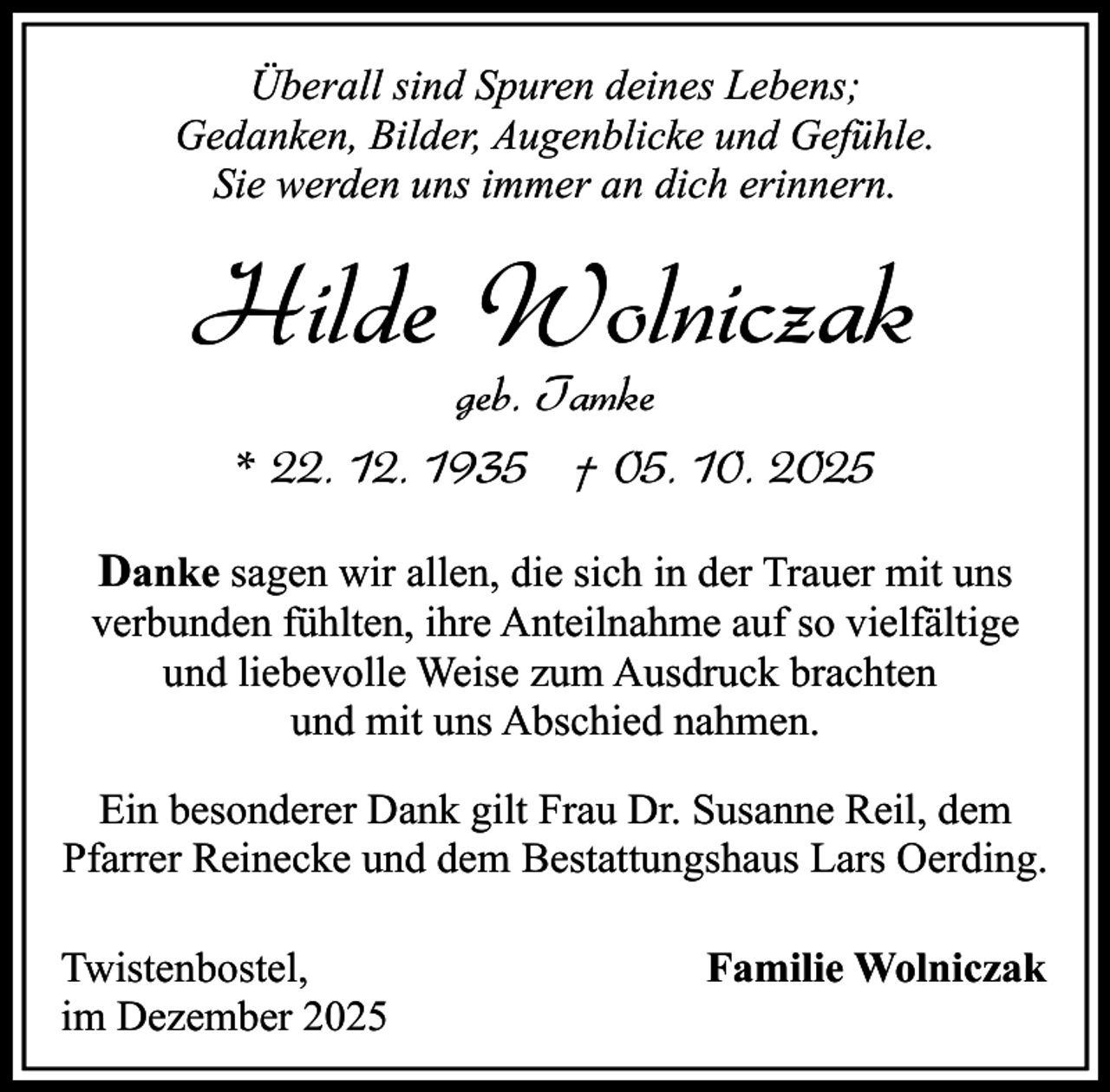 <p>Überall sind Spuren deines Lebens;<br />Gedanken, Bilder, Augenblicke und Gefühle.<br />Sie werden uns immer an dich erinnern.</p><p>Hilde Wolniczak<br />geb. Tamke<br />* 22. 12. 1935 † 05. 10. 2025</p><p>Danke sagen wir allen, die sich in der Trauer mit uns<br />verbunden fühlten, ihre Anteilnahme auf so vielfältige<br />und liebevolle Weise zum Ausdruck brachten<br />und mit uns Abschied nahmen.<br />Ein besonderer Dank gilt Frau Dr. Susanne Reil, dem<br />Pfarrer Reinecke und dem Bestattungshaus Lars Oerding.<br />Twistenbostel,<br />im Dezember 2025</p><p>Familie Wolniczak</p>