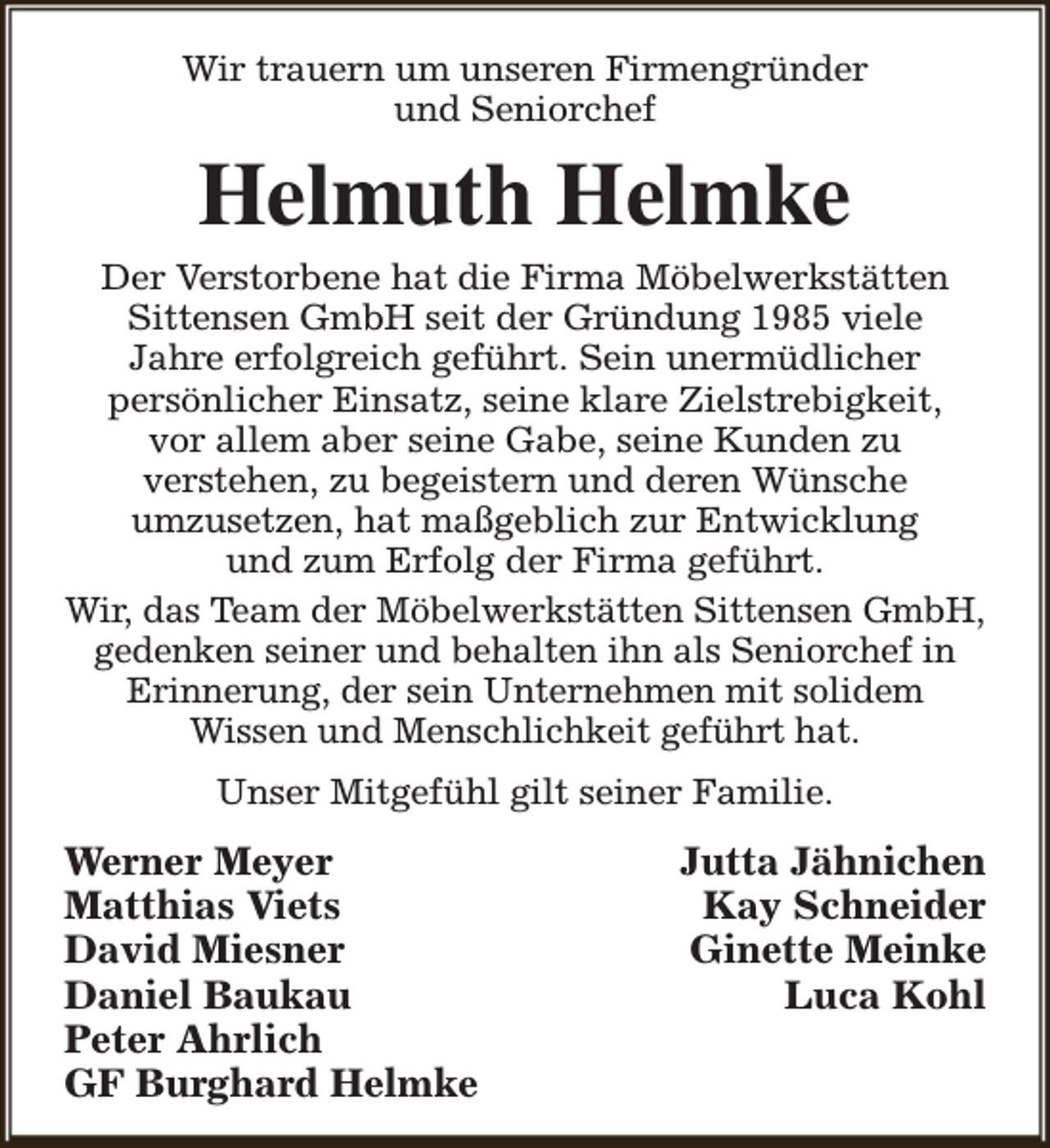 <p>Wir trauern um unseren Firmengründer<br />und Seniorchef</p><p>Helmuth Helmke</p><p>Der Verstorbene hat die Firma Möbelwerkstätten<br />Sittensen GmbH seit der Gründung 1985 viele<br />Jahre erfolgreich geführt. Sein unermüdlicher<br />persönlicher Einsatz, seine klare Zielstrebigkeit,<br />vor allem aber seine Gabe, seine Kunden zu<br />verstehen, zu begeistern und deren Wünsche<br />umzusetzen, hat maßgeblich zur Entwicklung<br />und zum Erfolg der Firma geführt.<br />Wir, das Team der Möbelwerkstätten Sittensen GmbH,<br />gedenken seiner und behalten ihn als Seniorchef in<br />Erinnerung, der sein Unternehmen mit solidem<br />Wissen und Menschlichkeit geführt hat.<br />Unser Mitgefühl gilt seiner Familie.</p><p>Werner Meyer<br />Matthias Viets<br />David Miesner<br />Daniel Baukau<br />Peter Ahrlich<br />GF Burghard Helmke</p><p>Jutta Jähnichen<br />Kay Schneider<br />Ginette Meinke<br />Luca Kohl</p>
