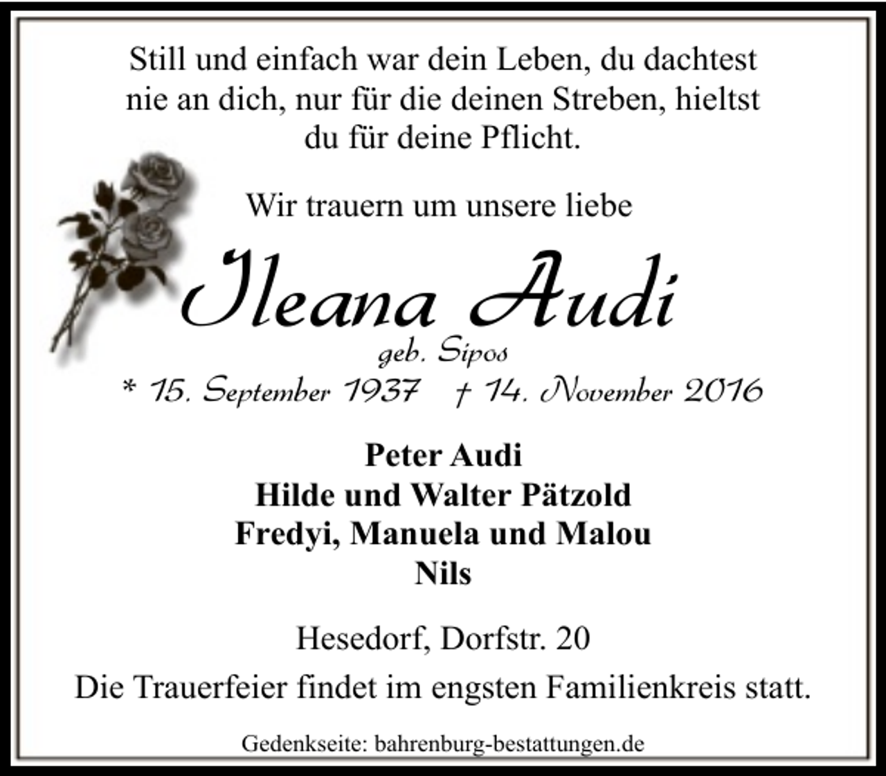 <p>Still und einfach war dein Leben, du dachtest<br />nie an dich, nur für die deinen Streben, hieltst<br />du für deine Pflicht.<br />Wir trauern um unsere liebe</p><p>Ileana Audi</p><p>geb. Sipos<br />* 15. September 1937 † 14. November 2016<br />Peter Audi<br />Hilde und Walter Pätzold<br />Fredyi, Manuela und Malou<br />Nils<br />Hesedorf, Dorfstr. 20<br />Die Trauerfeier findet im engsten Familienkreis statt.<br />Gedenkseite: bahrenburg-bestattungen.de</p>