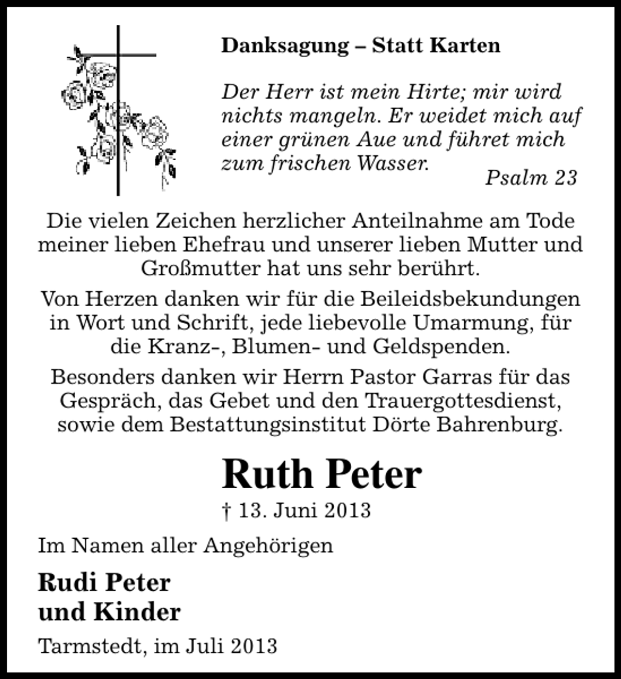 <p>Danksagung – Statt Karten<br />Der Herr ist mein Hirte; mir wird<br />nichts mangeln. Er weidet mich auf<br />einer grünen Aue und führet mich<br />zum frischen Wasser.<br />Psalm 23<br />Die vielen Zeichen herzlicher Anteilnahme am Tode<br />meiner lieben Ehefrau und unserer lieben Mutter und<br />Großmutter hat uns sehr berührt.<br />Von Herzen danken wir für die Beileidsbekundungen<br />in Wort und Schrift, jede liebevolle Umarmung, für<br />die Kranz-, Blumen- und Geldspenden.<br />Besonders danken wir Herrn Pastor Garras für das<br />Gespräch, das Gebet und den Trauergottesdienst,<br />sowie dem Bestattungsinstitut Dörte Bahrenburg.</p><p>Ruth Peter<br />† 13. Juni 2013<br />Im Namen aller Angehörigen</p><p>Rudi Peter<br />und Kinder<br />Tarmstedt, im Juli 2013</p>