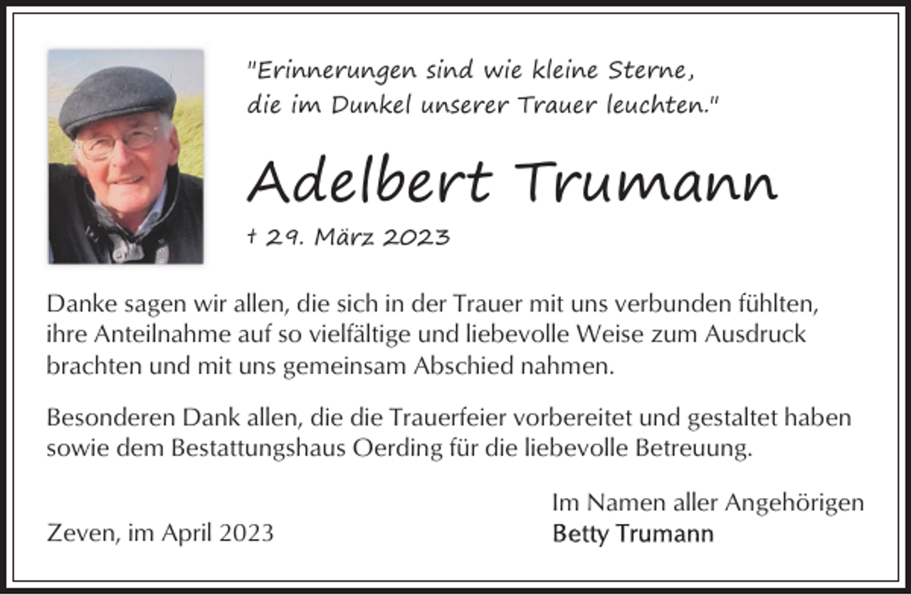 <p>"Erinnerungen sind wie kleine Sterne,<br />die im Dunkel unserer Trauer leuchten."</p><p>Adelbert Trumann<br />† 29. März 2023</p><p>Danke sagen wir allen, die sich in der Trauer mit uns verbunden fühlten,<br />ihre Anteilnahme auf so vielfältige und liebevolle Weise zum Ausdruck<br />brachten und mit uns gemeinsam Abschied nahmen.<br />Besonderen Dank allen, die die Trauerfeier vorbereitet und gestaltet haben<br />sowie dem Bestattungshaus Oerding für die liebevolle Betreuung.<br />Im Namen aller Angehörigen<br />Zeven, im April 2023</p>