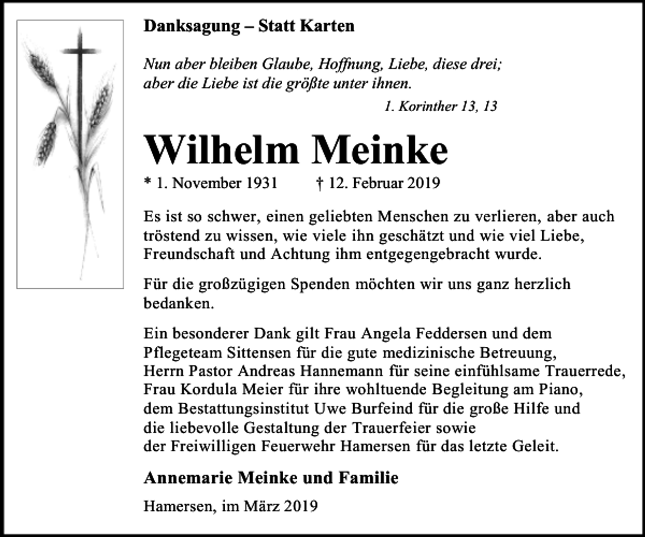 <p>Danksagung – Statt Karten<br />Nun aber bleiben Glaube, Hoffnung, Liebe, diese drei;<br />aber die Liebe ist die größte unter ihnen.<br />1. Korinther 13, 13</p><p>Wilhelm Meinke<br />* 1. November 1931</p><p>† 12. Februar 2019</p><p>Es ist so schwer, einen geliebten Menschen zu verlieren, aber auch<br />tröstend zu wissen, wie viele ihn geschätzt und wie viel Liebe,<br />Freundschaft und Achtung ihm entgegengebracht wurde.<br />Für die großzügigen Spenden möchten wir uns ganz herzlich<br />bedanken.<br />Ein besonderer Dank gilt Frau Angela Feddersen und dem<br />Pflegeteam Sittensen für die gute medizinische Betreuung,<br />Herrn Pastor Andreas Hannemann für seine einfühlsame Trauerrede,<br />Frau Kordula Meier für ihre wohltuende Begleitung am Piano,<br />dem Bestattungsinstitut Uwe Burfeind für die große Hilfe und<br />die liebevolle Gestaltung der Trauerfeier sowie<br />der Freiwilligen Feuerwehr Hamersen für das letzte Geleit.</p><p>Annemarie Meinke und Familie<br />Hamersen, im März 2019</p>