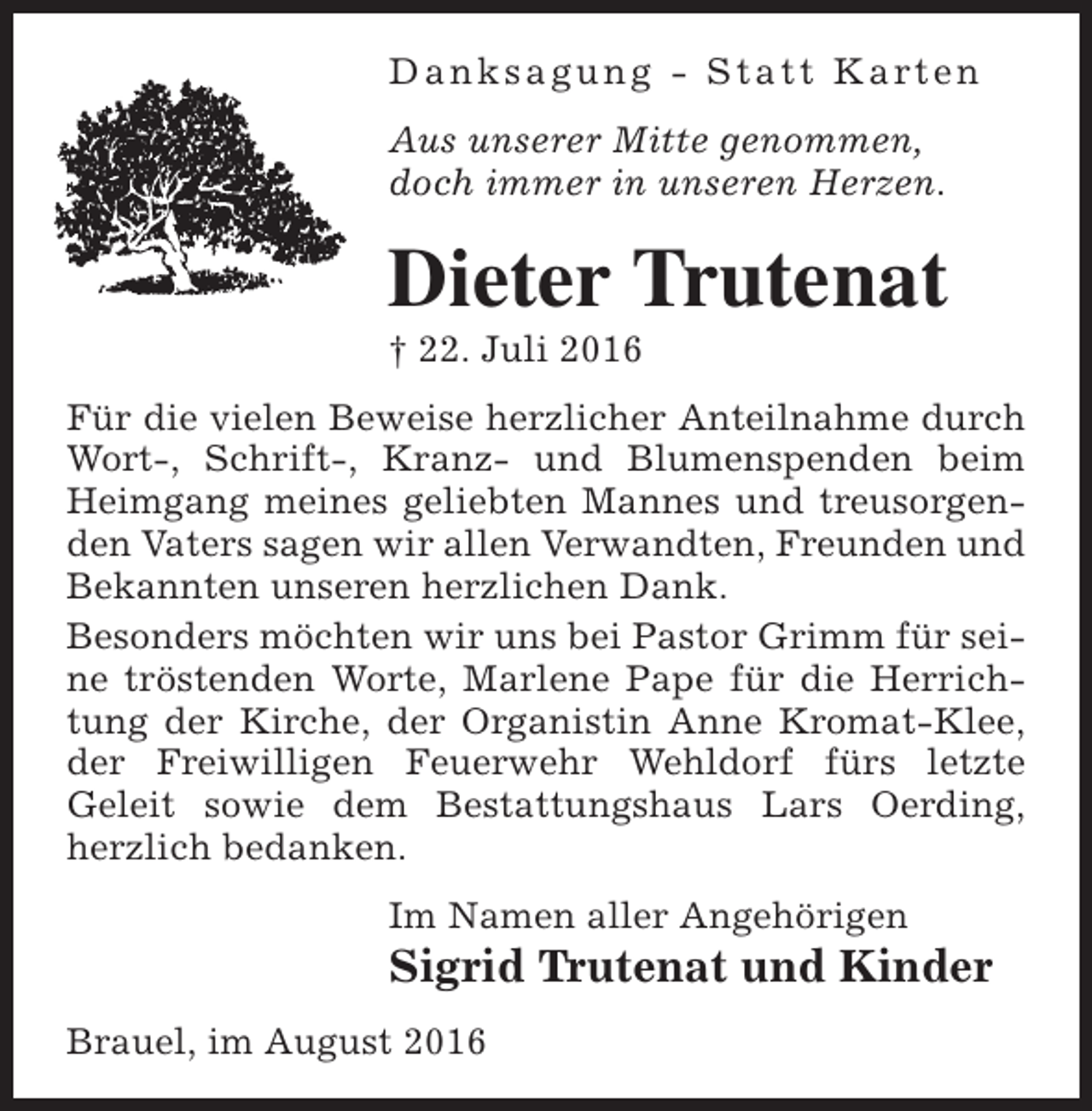<p>D a n k s a g u n g - S t a t t K a rt e n<br />Aus unserer Mitte genommen,<br />doch immer in unseren Herzen.</p><p>Dieter Trutenat</p><p>† 22. Juli 2016</p><p>Für die vielen Beweise herzlicher Anteilnahme durch<br />Wort-, Schrift-, Kranz- und Blumenspenden beim<br />Heimgang meines geliebten Mannes und treusorgenden Vaters sagen wir allen Verwandten, Freunden und<br />Bekannten unseren herzlichen Dank.<br />Besonders möchten wir uns bei Pastor Grimm für seine tröstenden Worte, Marlene Pape für die Herrichtung der Kirche, der Organistin Anne Kromat-Klee,<br />der Freiwilligen Feuerwehr Wehldorf fürs letzte<br />Geleit sowie dem Bestattungshaus Lars Oerding,<br />herzlich bedanken.<br />Im Namen aller Angehörigen</p><p>Sigrid Trutenat und Kinder<br />Brauel, im August 2016</p>