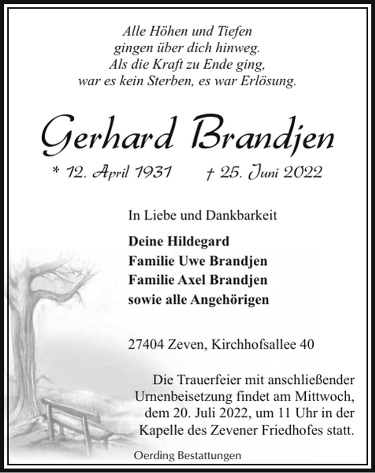 <p>Alle Höhen und Tiefen<br />gingen über dich hinweg.<br />Als die Kraft zu Ende ging,<br />war es kein Sterben, es war Erlösung.</p><p>Gerhard Brandjen<br />* 12. April 1931</p><p>† 25. Juni 2022</p><p>In Liebe und Dankbarkeit<br />Deine Hildegard<br />Familie Uwe Brandjen<br />Familie Axel Brandjen<br />sowie alle Angehörigen<br />27404 Zeven, Kirchhofsallee 40<br />Die Trauerfeier mit anschließender<br />Urnenbeisetzung findet am Mittwoch,<br />dem 20. Juli 2022, um 11 Uhr in der<br />Kapelle des Zevener Friedhofes statt.<br />Oerding Bestattungen</p>