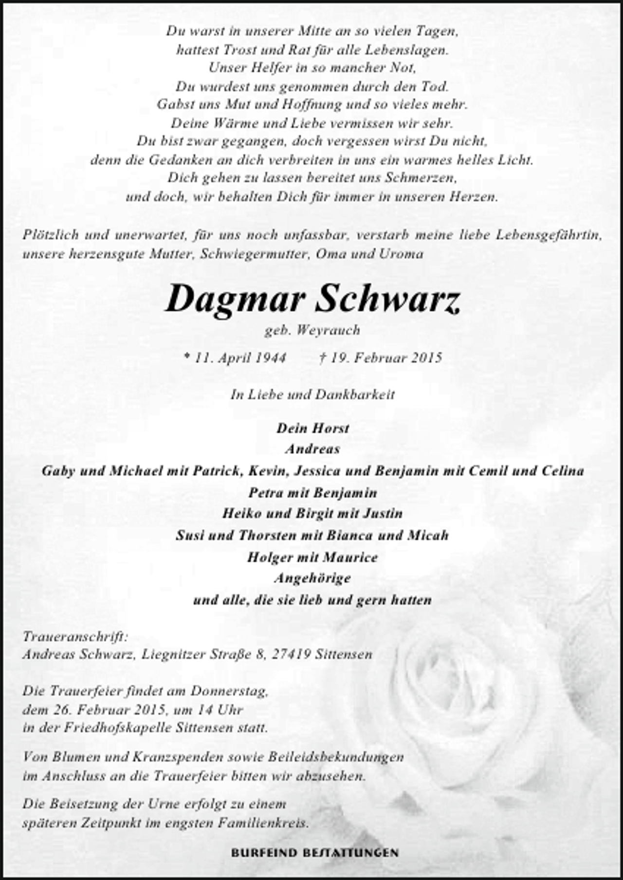 <p>Du warst in unserer Mitte an so vielen Tagen,<br />hattest Trost und Rat für alle Lebenslagen.<br />Unser Helfer in so mancher Not,<br />Du wurdest uns genommen durch den Tod.<br />Gabst uns Mut und Hoffnung und so vieles mehr.<br />Deine Wärme und Liebe vermissen wir sehr.<br />Du bist zwar gegangen, doch vergessen wirst Du nicht,<br />denn die Gedanken an dich verbreiten in uns ein warmes helles Licht.<br />Dich gehen zu lassen bereitet uns Schmerzen,<br />und doch, wir behalten Dich für immer in unseren Herzen.<br />Plötzlich und unerwartet, für uns noch unfassbar, verstarb meine liebe Lebensgefährtin,<br />unsere herzensgute Mutter, Schwiegermutter, Oma und Uroma</p><p>Dagmar Schwarz<br />geb. Weyrauch</p><p>* 11. April 1944</p><p>† 19. Februar 2015</p><p>In Liebe und Dankbarkeit<br />Dein Horst<br />Andreas<br />Gaby und Michael mit Patrick, Kevin, Jessica und Benjamin mit Cemil und Celina<br />Petra mit Benjamin<br />Heiko und Birgit mit Justin<br />Susi und Thorsten mit Bianca und Micah<br />Holger mit Maurice<br />Angehörige<br />und alle, die sie lieb und gern hatten<br />Traueranschrift:<br />Andreas Schwarz, Liegnitzer Straße 8, 27419 Sittensen<br />Die Trauerfeier findet am Donnerstag,<br />dem 26. Februar 2015, um 14 Uhr<br />in der Friedhofskapelle Sittensen statt.<br />Von Blumen und Kranzspenden sowie Beileidsbekundungen<br />im Anschluss an die Trauerfeier bitten wir abzusehen.<br />Die Beisetzung der Urne erfolgt zu einem<br />späteren Zeitpunkt im engsten Familienkreis.<br />Burfeind Bestattungen</p>