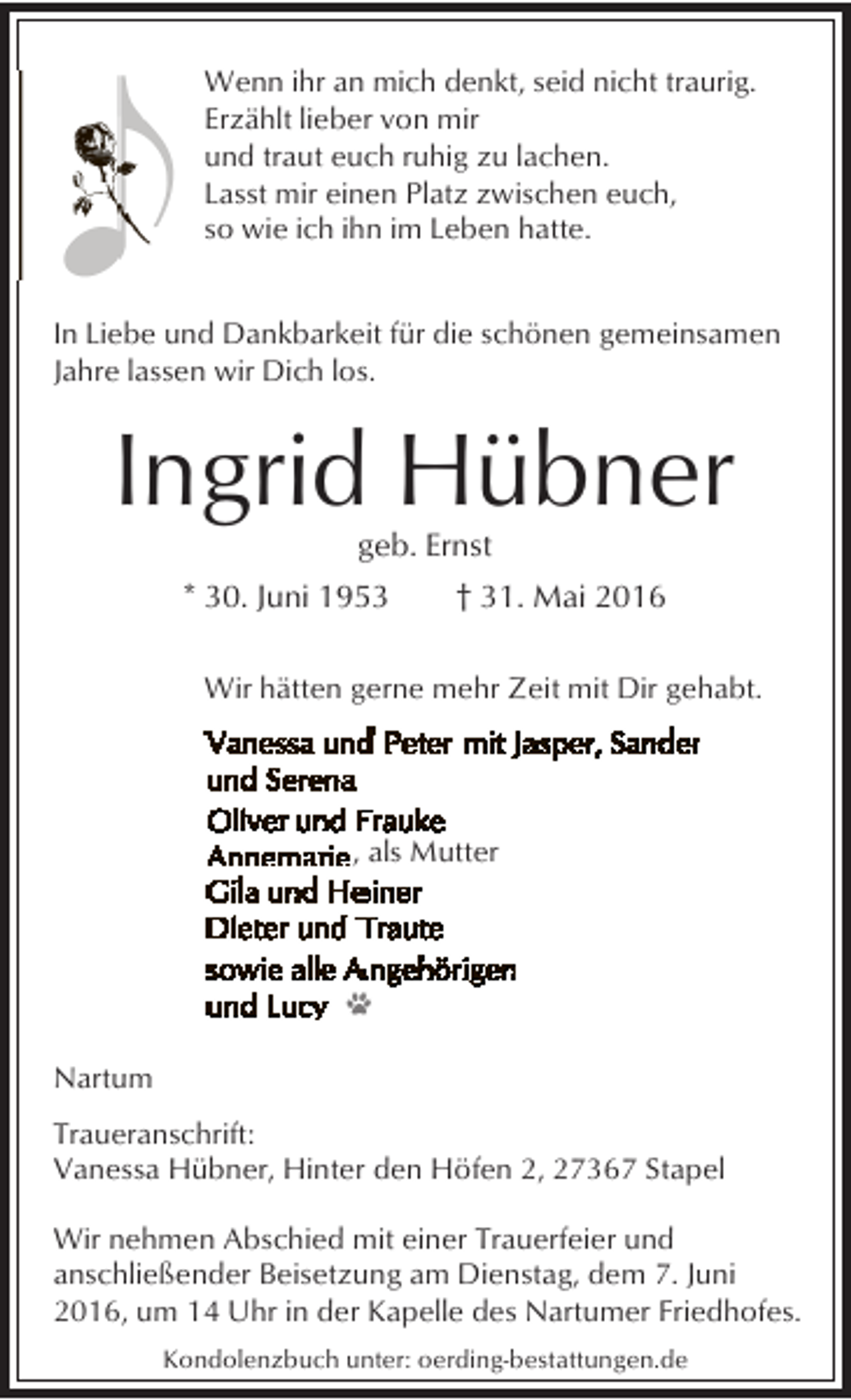 <p>Wenn ihr an mich denkt, seid nicht traurig.<br />Erzählt lieber von mir<br />und traut euch ruhig zu lachen.<br />Lasst mir einen Platz zwischen euch,<br />so wie ich ihn im Leben hatte.<br />In Liebe und Dankbarkeit für die schönen gemeinsamen<br />Jahre lassen wir Dich los.</p><p>Ingrid Hübner<br />geb. Ernst</p><p>* 30. Juni 1953</p><p>† 31. Mai 2016</p><p>Wir hätten gerne mehr Zeit mit Dir gehabt.</p><p>, als Mutter</p><p>Nartum<br />Traueranschrift:<br />Vanessa Hübner, Hinter den Höfen 2, 27367 Stapel<br />Wir nehmen Abschied mit einer Trauerfeier und<br />anschließender Beisetzung am Dienstag, dem 7. Juni<br />2016, um 14 Uhr in der Kapelle des Nartumer Friedhofes.<br />Kondolenzbuch unter: oerding-bestattungen.de</p>
