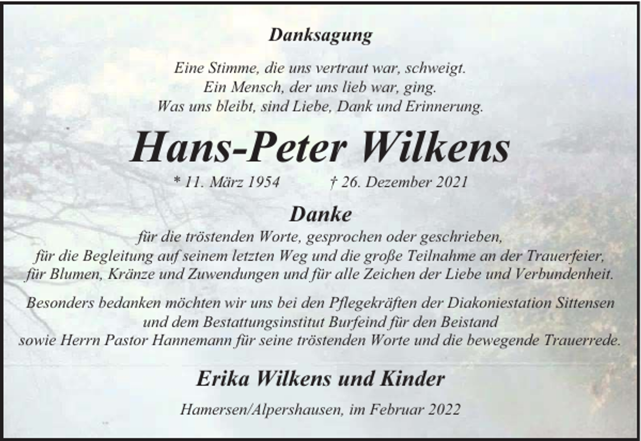 <p>Danksagung<br />Eine Stimme, die uns vertraut war, schweigt.<br />Ein Mensch, der uns lieb war, ging.<br />Was uns bleibt, sind Liebe, Dank und Erinnerung.</p><p>Hans-Peter Wilkens<br />11. März 1954</p><p>† 26. Dezember 2021</p><p>Danke<br />für die tröstenden Worte, gesprochen oder geschrieben,<br />für die Begleitung auf seinem letzten Weg und die große Teilnahme an der Trauerfeier,<br />für Blumen, Kränze und Zuwendungen und für alle Zeichen der Liebe und Verbundenheit.<br />Besonders bedanken möchten wir uns bei den Pflegekräften der Diakoniestation Sittensen<br />und dem Bestattungsinstitut Burfeind für den Beistand<br />sowie Herrn Pastor Hannemann für seine tröstenden Worte und die bewegende Trauerrede.</p><p>Erika Wilkens und Kinder<br />Hamersen/Alpershausen, im Februar 2022</p>