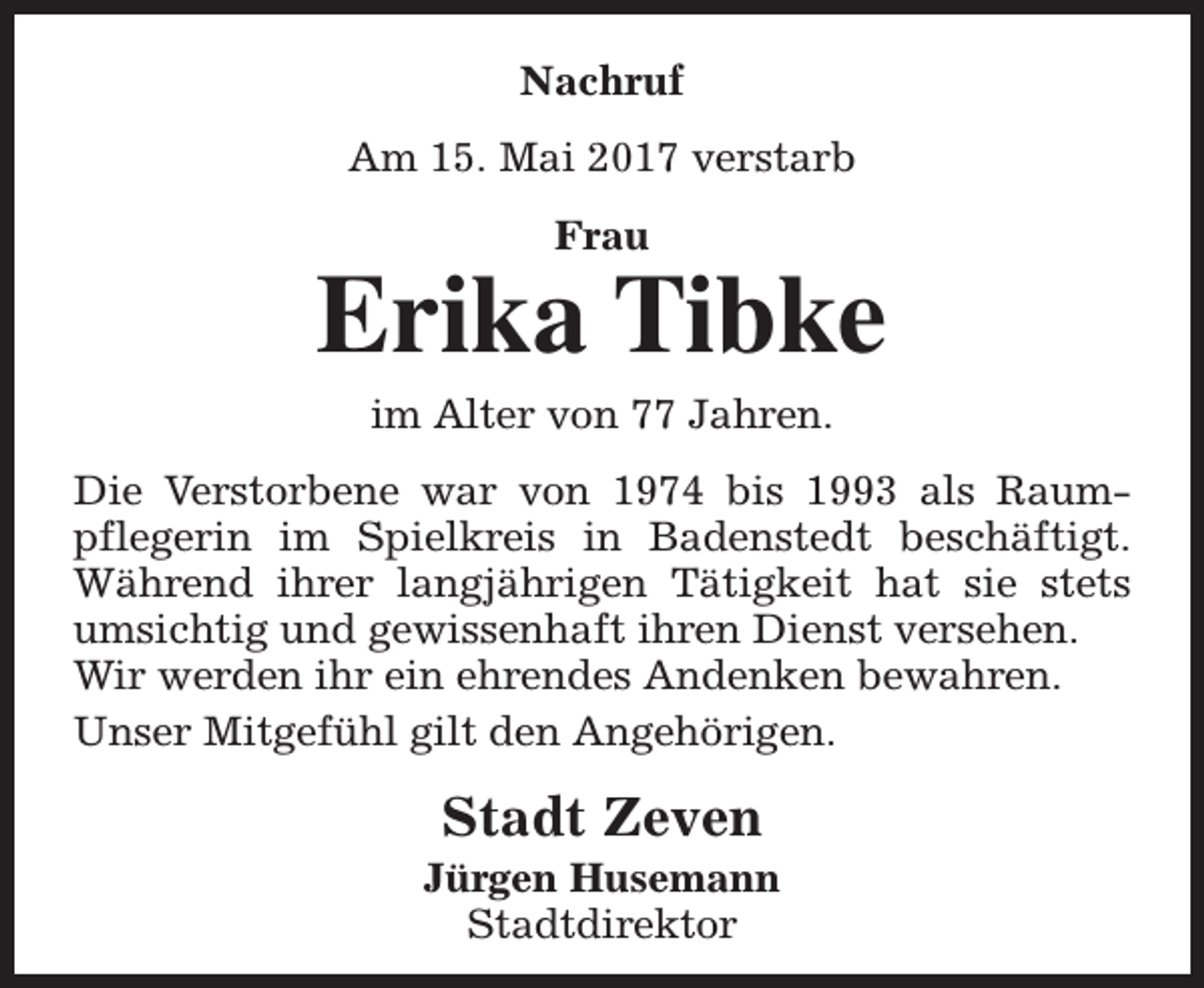 <p>Nachruf<br />Am 15. Mai 2017 verstarb<br />Frau</p><p>Erika Tibke<br />im Alter von 77 Jahren.</p><p>Die Verstorbene war von 1974 bis 1993 als Raumpflegerin im Spielkreis in Badenstedt beschäftigt.<br />Während ihrer langjährigen Tätigkeit hat sie stets<br />umsichtig und gewissenhaft ihren Dienst versehen.<br />Wir werden ihr ein ehrendes Andenken bewahren.<br />Unser Mitgefühl gilt den Angehörigen.</p><p>Stadt Zeven</p><p>Jürgen Husemann<br />Stadtdirektor</p>