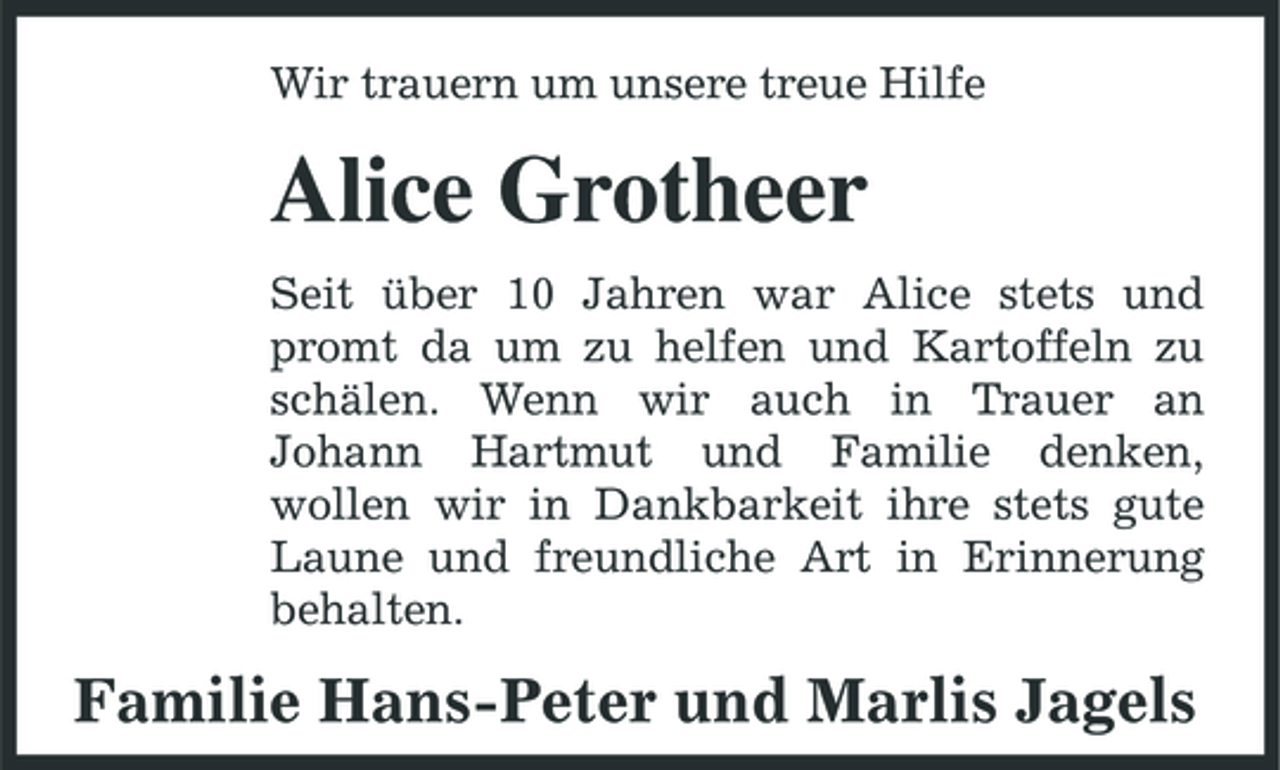 <p>Wir trauern um unsere treue Hilfe</p><p>Alice Grotheer<br />Seit über 10 Jahren war Alice stets und promt da um zu helfen und Kartoffeln zu schälen. Wenn wir auch in Trauer an Johann Hartmut und Familie denken, wollen wir in Dankbarkeit ihre stets gute Laune und freundliche Art in Erinnerung behalten.</p><p>Familie Hans-Peter und Marlis Jagels</p>