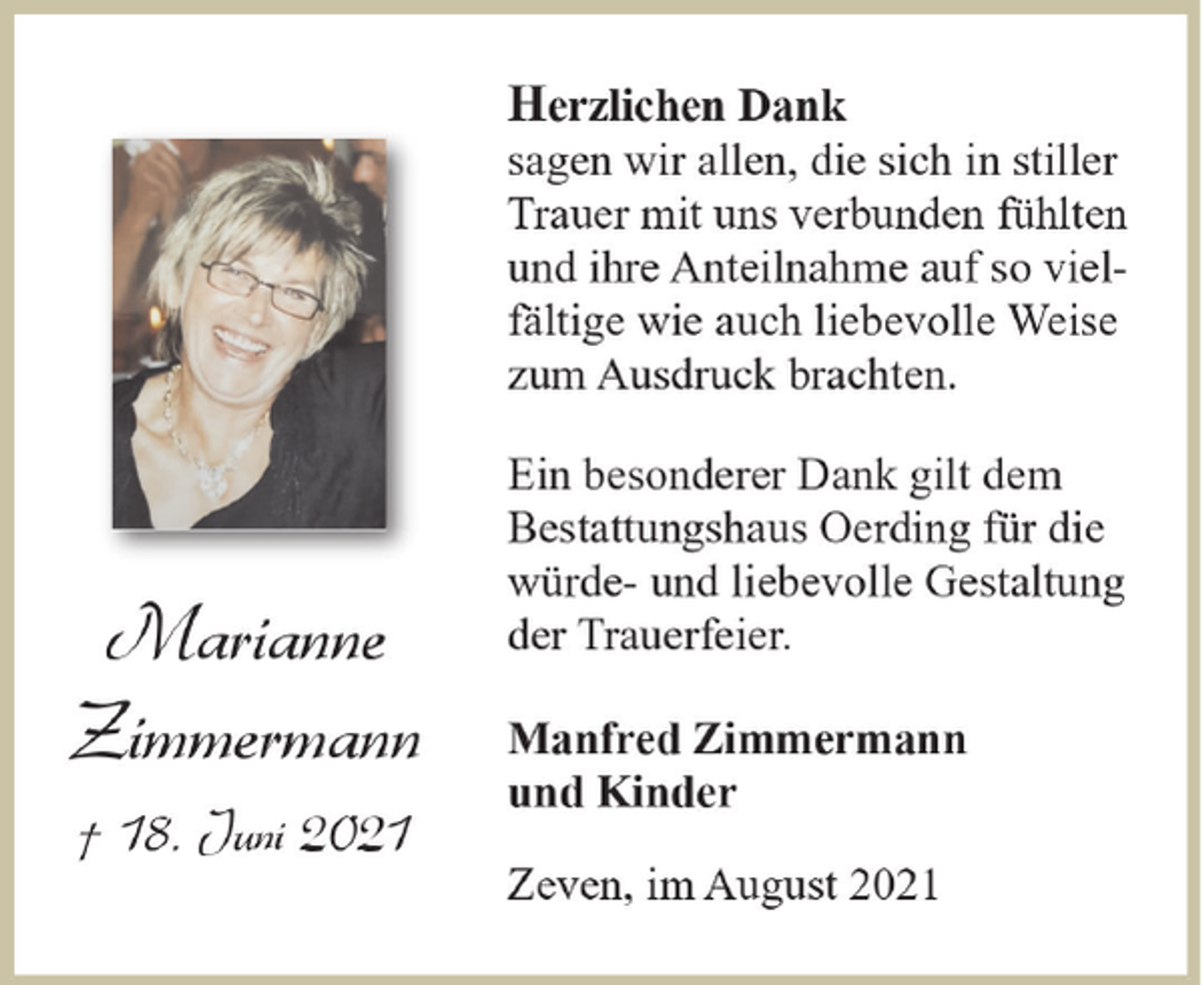 <p>Herzlichen Dank<br />sagen wir allen, die sich in stiller<br />Trauer mit uns verbunden fühlten<br />und ihre Anteilnahme auf so vielfältige wie auch liebevolle Weise<br />zum Ausdruck brachten.</p><p>Marianne<br />Zimmermann<br />† 18. Juni 2021</p><p>Ein besonderer Dank gilt dem<br />Bestattungshaus Oerding für die<br />würde- und liebevolle Gestaltung<br />der Trauerfeier.<br />Manfred Zimmermann<br />und Kinder<br />Zeven, im August 2021</p>