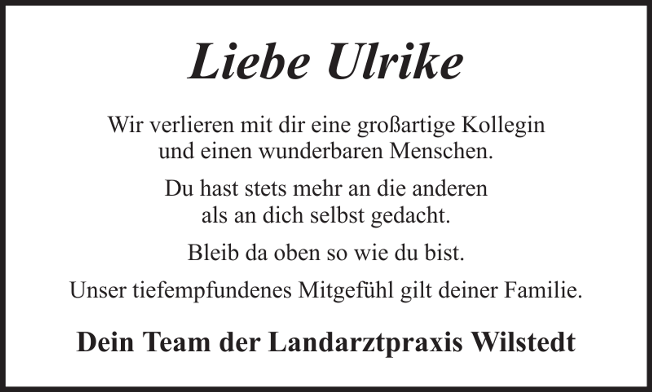 <p>Liebe Ulrike<br />Wir verlieren mit dir eine großartige Kollegin<br />und einen wunderbaren Menschen.<br />Du hast stets mehr an die anderen<br />als an dich selbst gedacht.<br />Bleib da oben so wie du bist.<br />Unser tiefempfundenes Mitgefühl gilt deiner Familie.</p><p>Dein Team der Landarztpraxis Wilstedt</p>