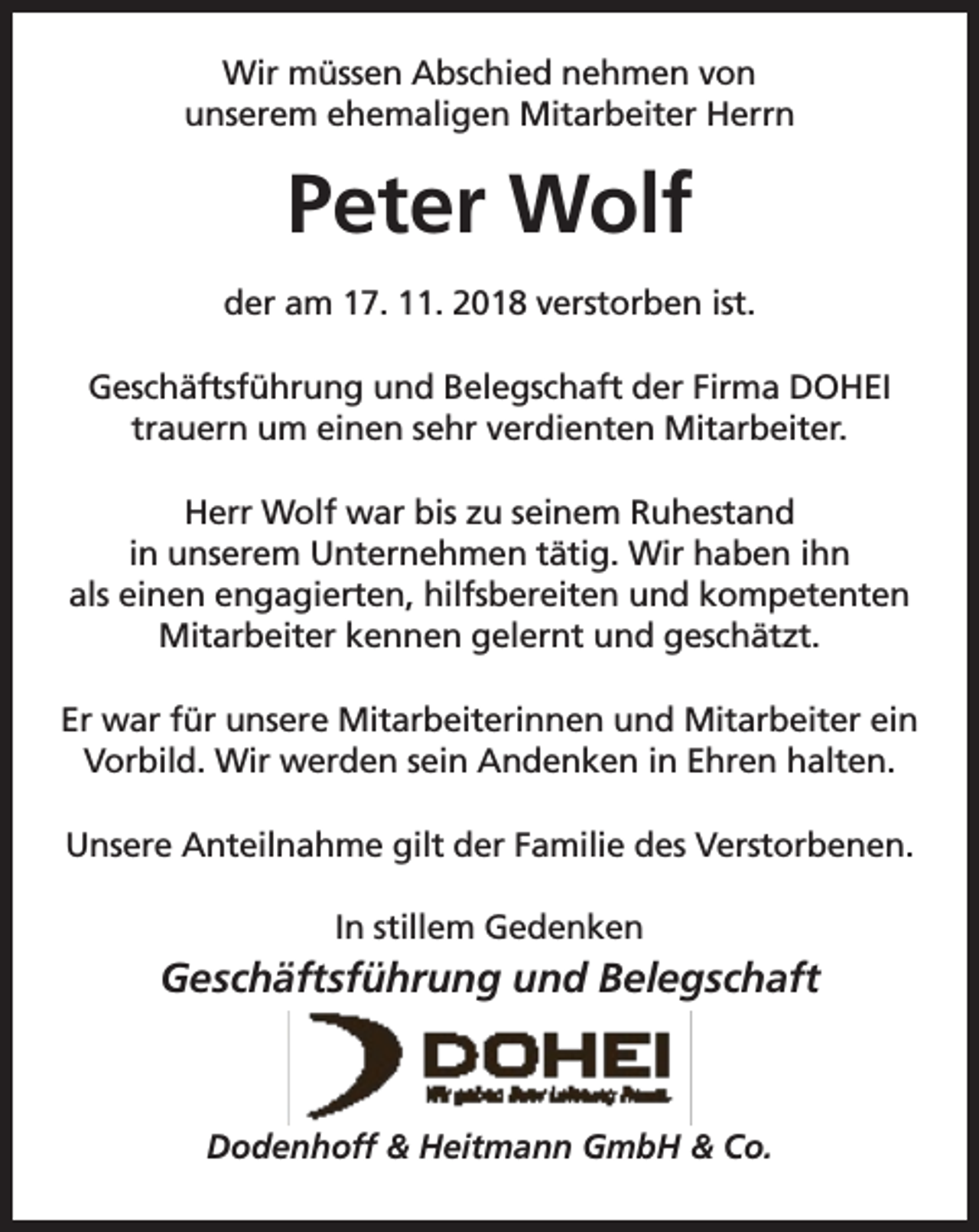 <p>Wir müssen Abschied nehmen von<br />unserem ehemaligen Mitarbeiter Herrn</p><p>Peter Wolf<br />der am 17. 11. 2018 verstorben ist.<br />Geschäftsführung und Belegschaft der Firma DOHEI<br />trauern um einen sehr verdienten Mitarbeiter.<br />Herr Wolf war bis zu seinem Ruhestand<br />in unserem Unternehmen tätig. Wir haben ihn<br />als einen engagierten, hilfsbereiten und kompetenten<br />Mitarbeiter kennen gelernt und geschätzt.<br />Er war für unsere Mitarbeiterinnen und Mitarbeiter ein<br />Vorbild. Wir werden sein Andenken in Ehren halten.<br />Unsere Anteilnahme gilt der Familie des Verstorbenen.<br />In stillem Gedenken</p><p>Geschäftsführung und Belegschaft</p><p>Dodenhoff &amp; Heitmann GmbH &amp; Co.</p>