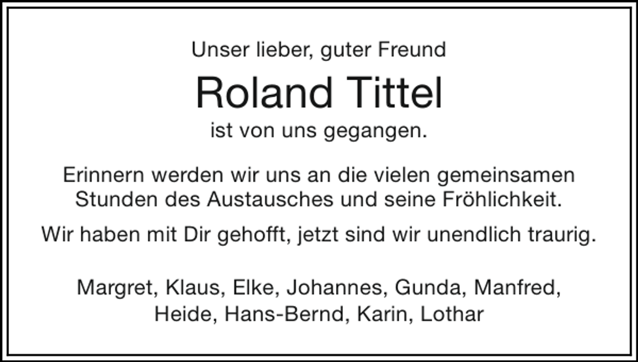 <p>Unser lieber, guter Freund</p><p>Roland Tittel<br />ist von uns gegangen.</p><p>Erinnern werden wir uns an die vielen gemeinsamen<br />Stunden des Austausches und seine Fröhlichkeit.<br />Wir haben mit Dir gehofft, jetzt sind wir unendlich traurig.<br />Margret, Klaus, Elke, Johannes, Gunda, Manfred,<br />Heide, Hans-Bernd, Karin, Lothar</p>