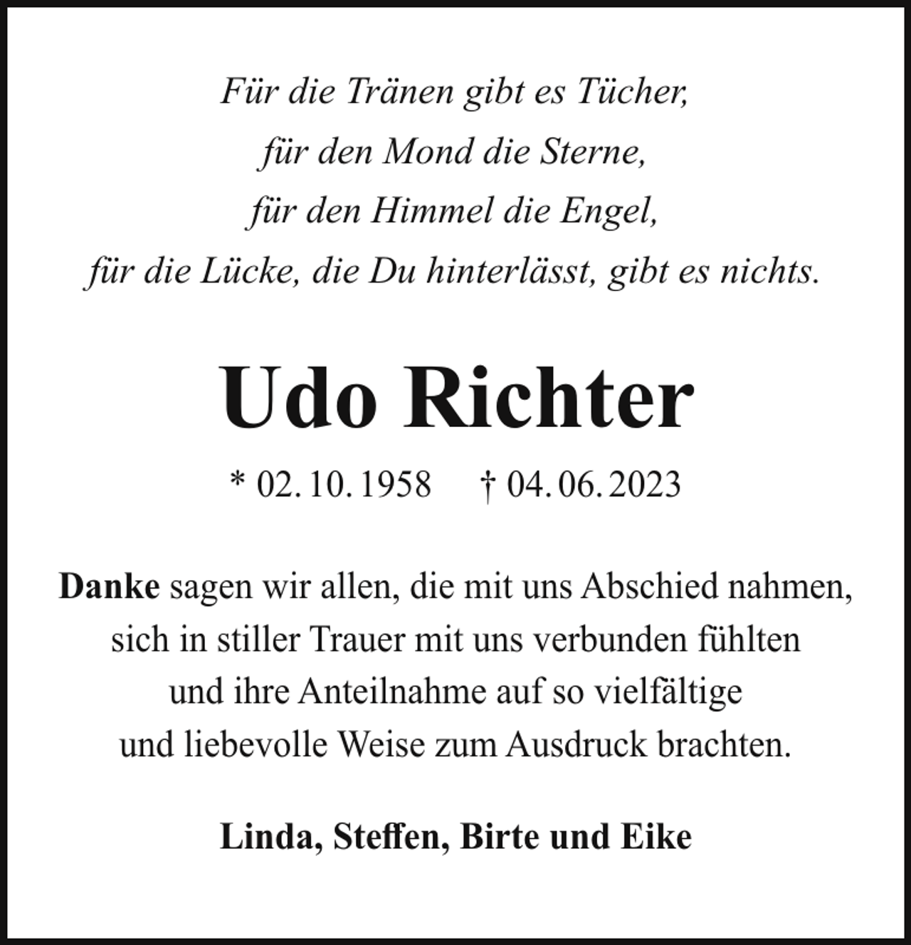 <p>Für die Tränen gibt es Tücher,<br />für den Mond die Sterne,<br />für den Himmel die Engel,<br />für die Lücke, die Du hinterlässt, gibt es nichts.</p><p>Udo Richter<br />* 02. 10. 1958</p><p>† 04. 06. 2023</p><p>Danke sagen wir allen, die mit uns Abschied nahmen,<br />sich in stiller Trauer mit uns verbunden fühlten<br />und ihre Anteilnahme auf so vielfältige<br />und liebevolle Weise zum Ausdruck brachten.<br />Linda, Steffen, Birte und Eike</p>