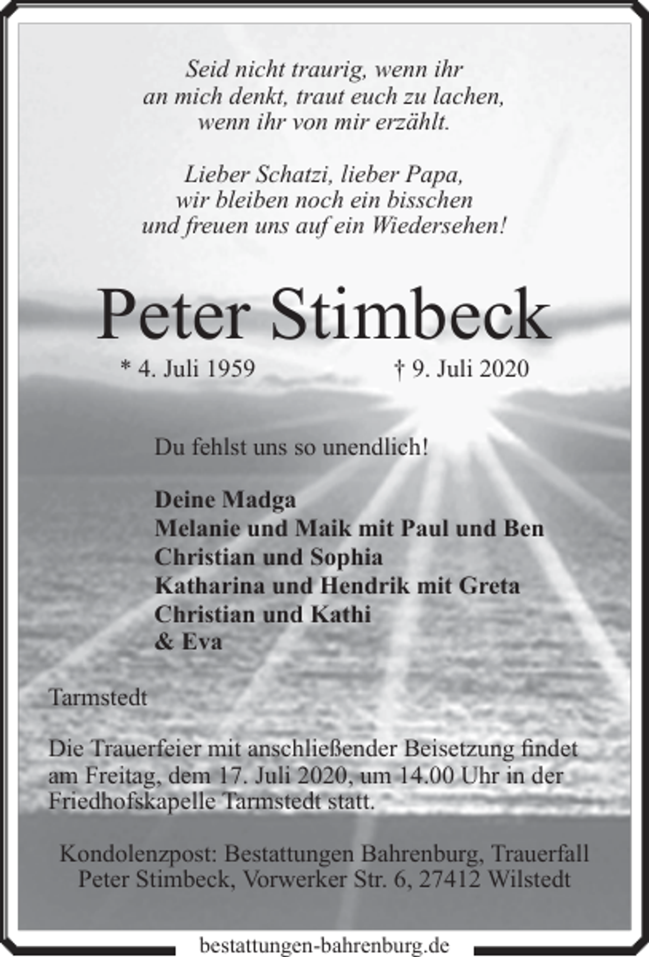 <p>Seid nicht traurig, wenn ihr<br />an mich denkt, traut euch zu lachen,<br />wenn ihr von mir erzählt.<br />Lieber Schatzi, lieber Papa,<br />wir bleiben noch ein bisschen<br />und freuen uns auf ein Wiedersehen!</p><p>Peter Stimbeck<br />* 4. Juli 1959</p><p>† 9. Juli 2020</p><p>Du fehlst uns so unendlich!<br />Deine Madga<br />Melanie und Maik mit Paul und Ben<br />Christian und Sophia<br />Katharina und Hendrik mit Greta<br />Christian und Kathi<br />&amp; Eva<br />Tarmstedt<br />Die Trauerfeier mit anschließender Beisetzung findet<br />am Freitag, dem 17. Juli 2020, um 14.00 Uhr in der<br />Friedhofskapelle Tarmstedt statt.<br />Kondolenzpost: Bestattungen Bahrenburg, Trauerfall<br />Peter Stimbeck, Vorwerker Str. 6, 27412 Wilstedt<br />bestattungen-bahrenburg.de</p>