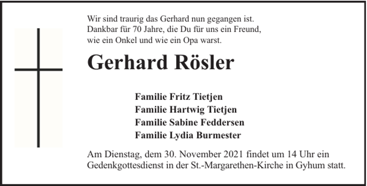 <p>Wir sind traurig das Gerhard nun gegangen ist.<br />Dankbar für 70 Jahre, die Du für uns ein Freund,<br />wie ein Onkel und wie ein Opa warst.</p><p>Gerhard Rösler<br />Familie Fritz Tietjen<br />Familie Hartwig Tietjen<br />Familie Sabine Feddersen<br />Familie Lydia Burmester<br />Am Dienstag, dem 30. November 2021 findet um 14 Uhr ein<br />Gedenkgottesdienst in der St.-Margarethen-Kirche in Gyhum statt.</p>