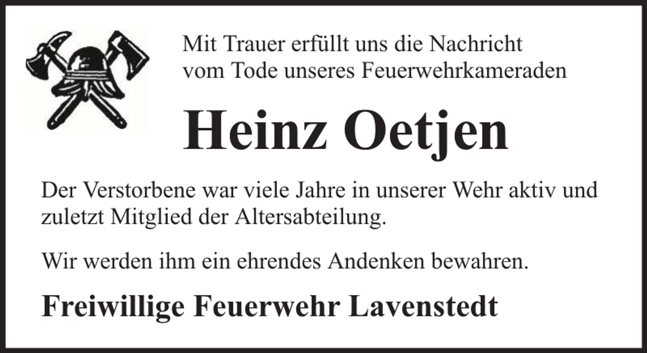 <p>Mit Trauer erfüllt uns die Nachricht<br />vom Tode unseres Feuerwehrkameraden</p><p>Heinz Oetjen<br />Der Verstorbene war viele Jahre in unserer Wehr aktiv und<br />zuletzt Mitglied der Altersabteilung.<br />Wir werden ihm ein ehrendes Andenken bewahren.</p><p>Freiwillige Feuerwehr Lavenstedt</p>