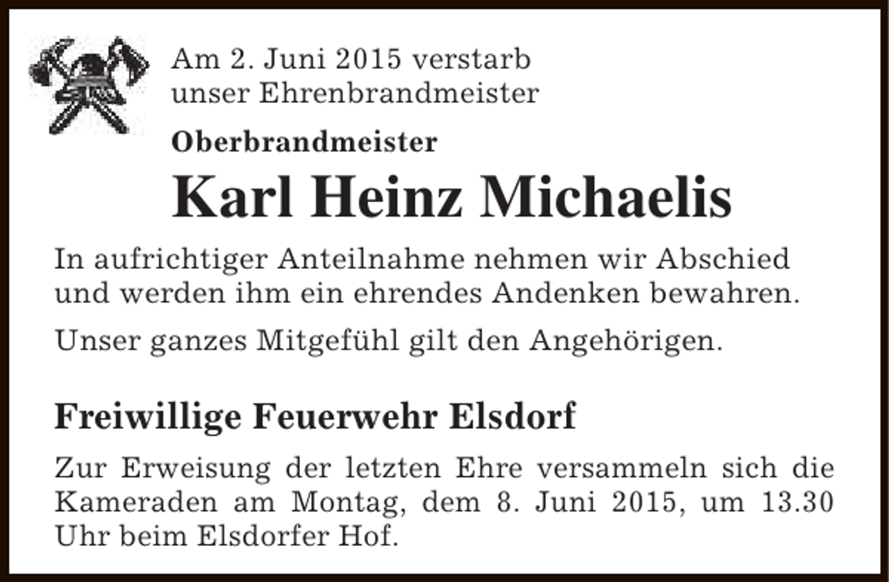 <p>Am 2. Juni 2015 verstarb<br />unser Ehrenbrandmeister<br />Oberbrandmeister</p><p>Karl Heinz Michaelis<br />In aufrichtiger Anteilnahme nehmen wir Abschied<br />und werden ihm ein ehrendes Andenken bewahren.<br />Unser ganzes Mitgefühl gilt den Angehörigen.</p><p>Freiwillige Feuerwehr Elsdorf<br />Zur Erweisung der letzten Ehre versammeln sich die<br />Kameraden am Montag, dem 8. Juni 2015, um 13.30<br />Uhr beim Elsdorfer Hof.</p>