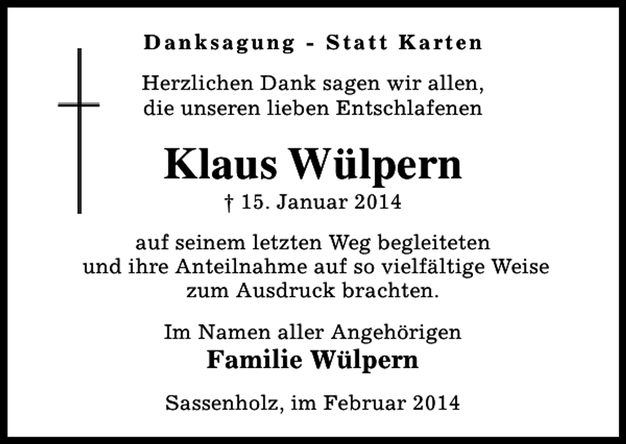 <p>D a n k s a g u n g - S t a t t K a rt e n<br />Herzlichen Dank sagen wir allen,<br />die unseren lieben Entschlafenen</p><p>Klaus Wülpern<br />† 15. Januar 2014</p><p>auf seinem letzten Weg begleiteten<br />und ihre Anteilnahme auf so vielfältige Weise<br />zum Ausdruck brachten.<br />Im Namen aller Angehörigen</p><p>Familie Wülpern</p><p>Sassenholz, im Februar 2014</p>