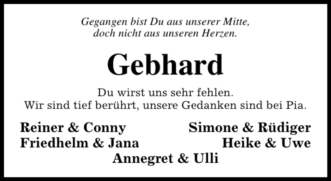 <p>Gegangen bist Du aus unserer Mitte,<br />doch nicht aus unseren Herzen.</p><p>Gebhard</p><p>Du wirst uns sehr fehlen.<br />Wir sind tief berührt, unsere Gedanken sind bei Pia.</p><p>Reiner &amp; Conny<br />Simone &amp; Rüdiger<br />Friedhelm &amp; Jana<br />Heike &amp; Uwe<br />Annegret &amp; Ulli</p>