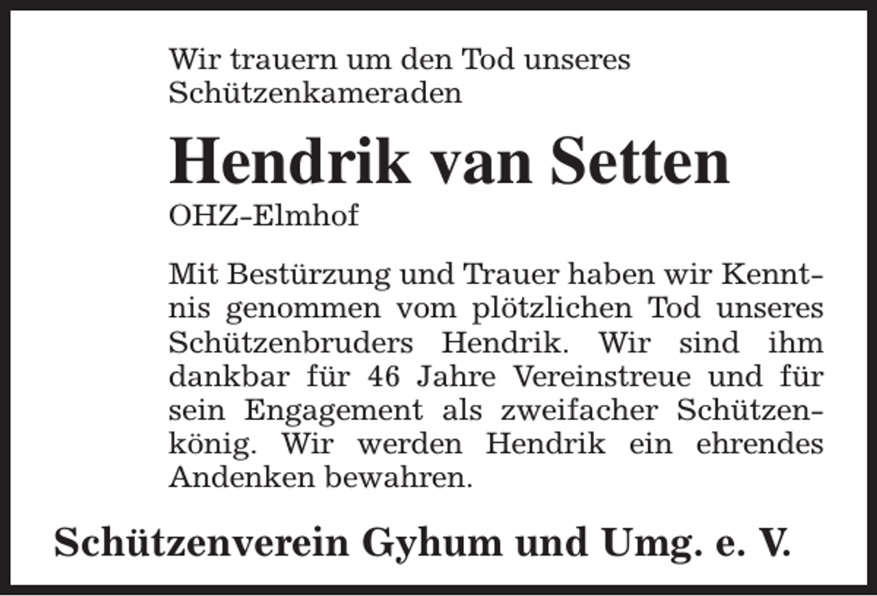 <p>Wir trauern um den Tod unseres<br />Schützenkameraden</p><p>Hendrik van Setten<br />OHZ-Elmhof</p><p>Mit Bestürzung und Trauer haben wir Kenntnis genommen vom plötzlichen Tod unseres<br />Schützenbruders Hendrik. Wir sind ihm<br />dankbar für 46 Jahre Vereinstreue und für<br />sein Engagement als zweifacher Schützenkönig. Wir werden Hendrik ein ehrendes<br />Andenken bewahren.</p><p>Schützenverein Gyhum und Umg. e. V.</p>