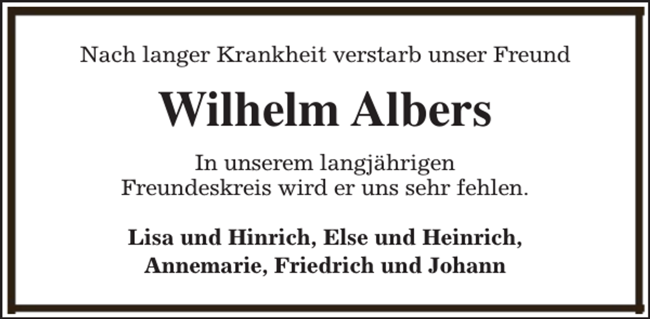 <p>Nach langer Krankheit verstarb unser Freund</p><p>Wilhelm Albers<br />In unserem langjährigen<br />Freundeskreis wird er uns sehr fehlen.<br />Lisa und Hinrich, Else und Heinrich,<br />Annemarie, Friedrich und Johann</p>