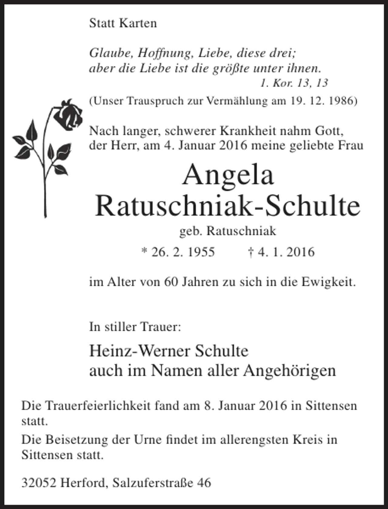 <p>Statt Karten<br />Glaube, Hoffnung, Liebe, diese drei;<br />aber die Liebe ist die größte unter ihnen.</p><p>1. Kor. 13, 13<br />(Unser Trauspruch zur Vermählung am 19. 12. 1986)</p><p>Nach langer, schwerer Krankheit nahm Gott,<br />der Herr, am 4. Januar 2016 meine geliebte Frau</p><p>Angela<br />Ratuschniak-Schulte<br />geb. Ratuschniak<br />* 26. 2. 1955<br />† 4. 1. 2016</p><p>im Alter von 60 Jahren zu sich in die Ewigkeit.<br />In stiller Trauer:</p><p>Heinz-Werner Schulte<br />auch im Namen aller Angehörigen<br />Die Trauerfeierlichkeit fand am 8. Januar 2016 in Sittensen<br />statt.<br />Die Beisetzung der Urne findet im allerengsten Kreis in<br />Sittensen statt.<br />32052 Herford, Salzuferstraße 46</p>
