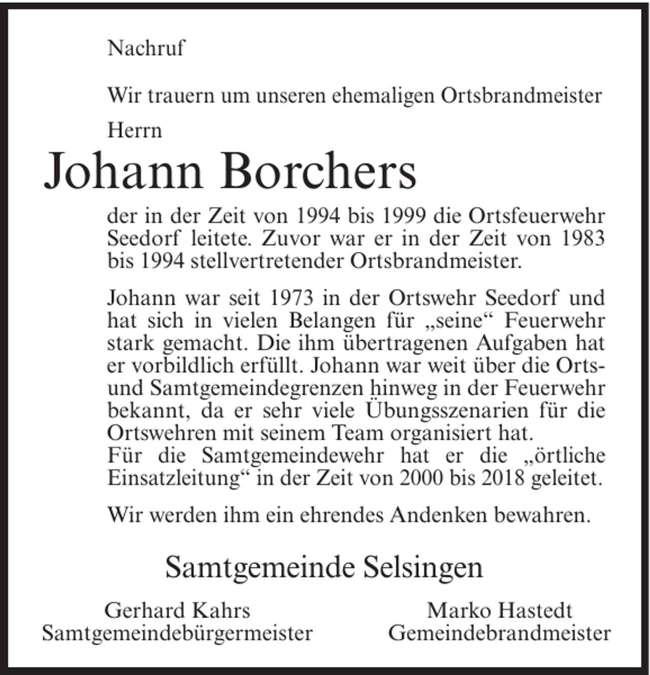 <p>Nachruf<br />Wir trauern um unseren ehemaligen Ortsbrandmeister<br />Herrn</p><p>Johann Borchers<br />der in der Zeit von 1994 bis 1999 die Ortsfeuerwehr<br />Seedorf leitete. Zuvor war er in der Zeit von 1983<br />bis 1994 stellvertretender Ortsbrandmeister.<br />Johann war seit 1973 in der Ortswehr Seedorf und<br />hat sich in vielen Belangen für „seine“ Feuerwehr<br />stark gemacht. Die ihm übertragenen Aufgaben hat<br />er vorbildlich erfüllt. Johann war weit über die Ortsund Samtgemeindegrenzen hinweg in der Feuerwehr<br />bekannt, da er sehr viele Übungsszenarien für die<br />Ortswehren mit seinem Team organisiert hat.<br />Für die Samtgemeindewehr hat er die „örtliche<br />Einsatzleitung“ in der Zeit von 2000 bis 2018 geleitet.<br />Wir werden ihm ein ehrendes Andenken bewahren.</p><p>Samtgemeinde Selsingen<br />Gerhard Kahrs<br />Samtgemeindebürgermeister</p><p>Marko Hastedt<br />Gemeindebrandmeister</p>