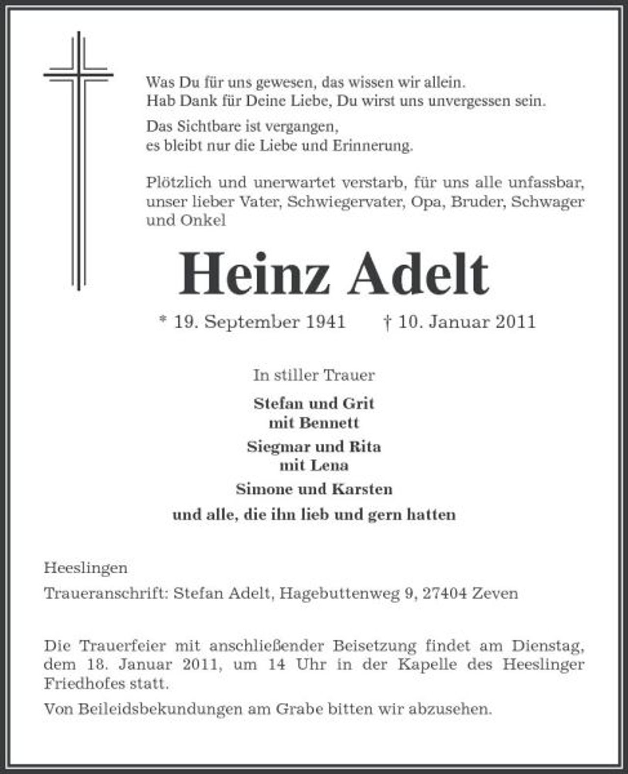 <p>Was Du für uns gewesen, das wissen wir allein. Hab Dank für Deine Liebe, Du wirst uns unvergessen sein. Das Sichtbare ist vergangen, es bleibt nur die Liebe und Erinnerung.</p><p>Plötzlich und unerwartet verstarb, für uns alle unfassbar, unser lieber Vater, Schwiegervater, Opa, Bruder, Schwager und Onkel</p><p>Heinz Adelt<br />* 19. September 1941<br />In stiller Trauer Stefan und Grit mit Bennett Siegmar und Rita mit Lena Simone und Karsten und alle, die ihn lieb und gern hatten Heeslingen Traueranschrift: Stefan Adelt, Hagebuttenweg 9, 27404 Zeven Die Trauerfeier mit anschließender Beisetzung findet am Dienstag, dem 18. Januar 2011, um 14 Uhr in der Kapelle des Heeslinger Friedhofes statt. Von Beileidsbekundungen am Grabe bitten wir abzusehen.</p><p>† 10. Januar 2011</p>