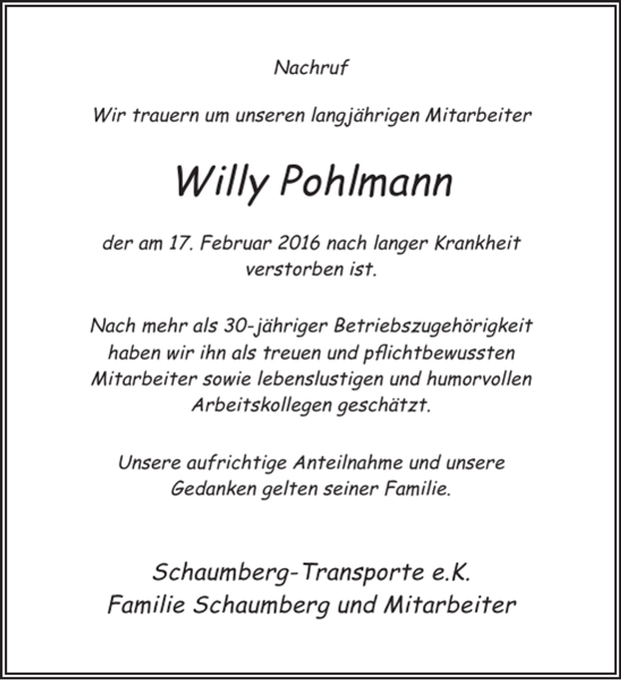 <p>Nachruf<br />Wir trauern um unseren langjährigen Mitarbeiter</p><p>Willy Pohlmann<br />der am 17. Februar 2016 nach langer Krankheit<br />verstorben ist.<br />Nach mehr als 30-jähriger Betriebszugehörigkeit<br />haben wir ihn als treuen und pflichtbewussten<br />Mitarbeiter sowie lebenslustigen und humorvollen<br />Arbeitskollegen geschätzt.<br />Unsere aufrichtige Anteilnahme und unsere<br />Gedanken gelten seiner Familie.</p><p>Schaumberg-Transporte e.K.<br />Familie Schaumberg und Mitarbeiter</p>