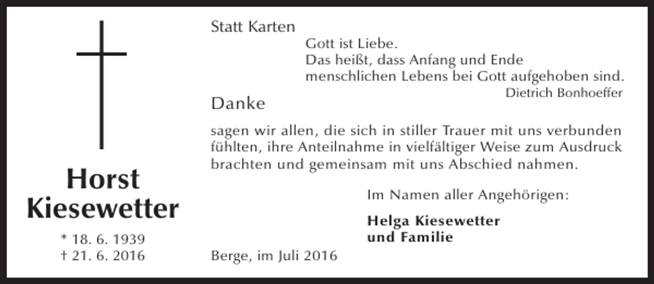 <p>Statt Karten</p><p>Gott ist Liebe.<br />Das heißt, dass Anfang und Ende<br />menschlichen Lebens bei Gott aufgehoben sind.<br />Dietrich Bonhoeffer</p><p>Danke</p><p>Horst<br />Kiesewetter<br />* 18. 6. 1939<br />† 21. 6. 2016</p><p>sagen wir allen, die sich in stiller Trauer mit uns verbunden<br />fühlten, ihre Anteilnahme in vielfältiger Weise zum Ausdruck<br />brachten und gemeinsam mit uns Abschied nahmen.<br />Im Namen aller Angehörigen:</p><p>Berge, im Juli 2016</p><p>Helga Kiesewetter<br />und Familie</p>