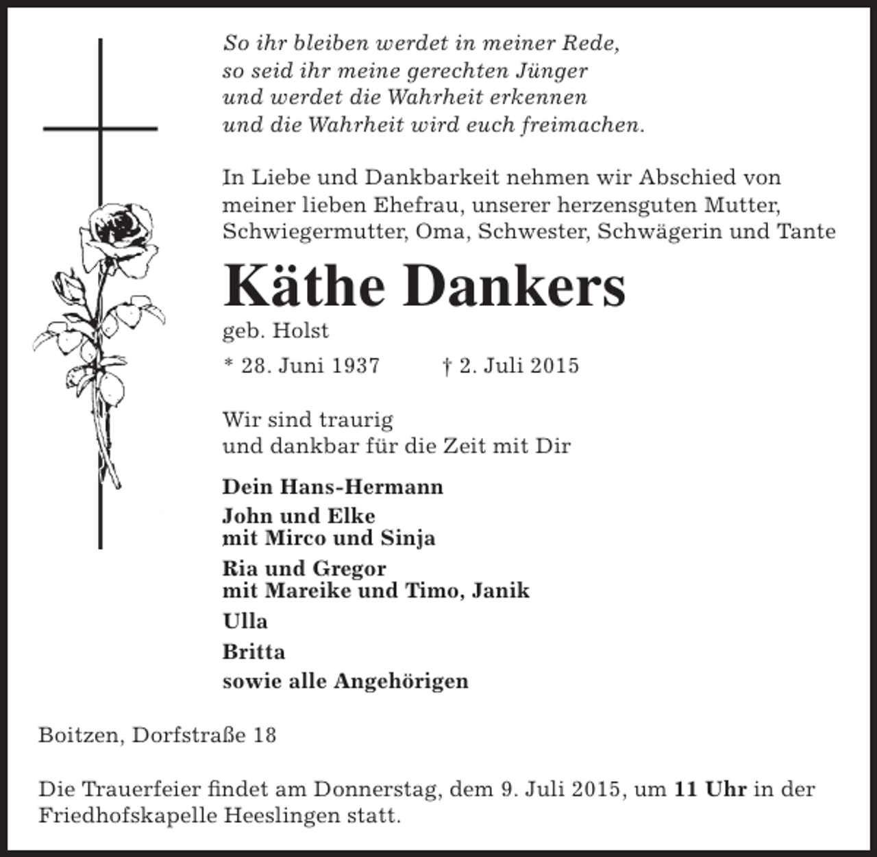 <p>So ihr bleiben werdet in meiner Rede,<br />s<br />so seid ihr meine gerechten Jünger<br />u<br />und werdet die Wahrheit erkennen<br />u<br />und die Wahrheit wird euch freimachen.<br />I<br />In Liebe und Dankbarkeit nehmen wir Abschied von<br />m<br />meiner lieben Ehefrau, unserer herzensguten Mutter,<br />Schwiegermutter, Oma, Schwester, Schwägerin und Tante</p><p>Käthe Dankers</p><p>g<br />geb. Holst</p><p>* 28. Juni 1937</p><p>† 2. Juli 2015</p><p>W sind traurig<br />Wir<br />u<br />und dankbar für die Zeit mit Dir<br />D<br />Dein Hans-Hermann<br />J<br />John und Elke<br />m Mirco und Sinja<br />mit<br />Ria und Gregor<br />mit Mareike und Timo, Janik<br />Ulla<br />Britta<br />sowie alle Angehörigen<br />Boitzen, Dorfstraße 18<br />Die Trauerfeier findet am Donnerstag, dem 9. Juli 2015, um 11 Uhr in der<br />Friedhofskapelle Heeslingen statt.</p>