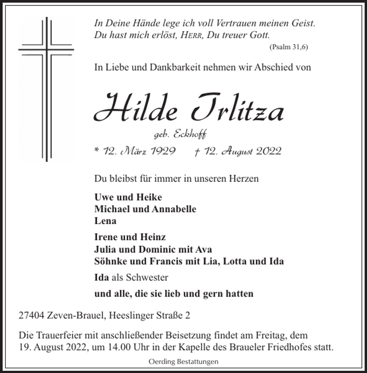 <p>In Deine Hände lege ich voll Vertrauen meinen Geist.<br />Du hast mich erlöst, HERR, Du treuer Gott.<br />(Psalm 31,6)</p><p>In Liebe und Dankbarkeit nehmen wir Abschied von</p><p>Hilde Trlitza</p><p>geb. Eckhoff<br />* 12. März 1929<br />† 12. August 2022<br />Du bleibst für immer in unseren Herzen<br />Uwe und Heike<br />Michael und Annabelle<br />Lena</p><p>Irene und Heinz<br />Julia und Dominic mit Ava<br />Söhnke und Francis mit Lia, Lotta und Ida<br />Ida als Schwester<br />und alle, die sie lieb und gern hatten<br />27404 Zeven-Brauel, Heeslinger Straße 2<br />Die Trauerfeier mit anschließender Beisetzung findet am Freitag, dem<br />19. August 2022, um 14.00 Uhr in der Kapelle des Braueler Friedhofes statt.<br />Oerding Bestattungen</p>