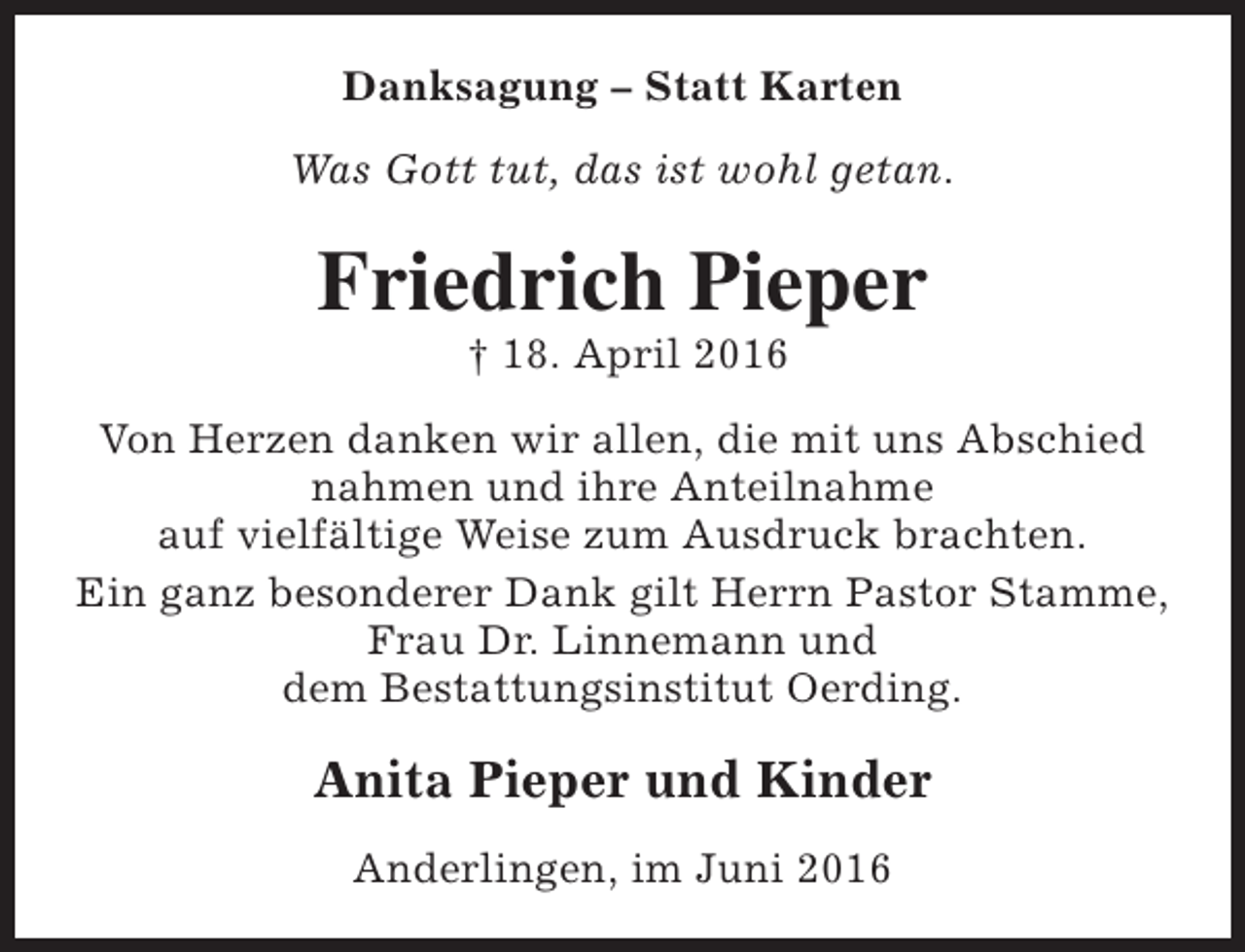 <p>Danksagung – Statt Karten<br />Was Gott tut, das ist wohl getan.</p><p>Friedrich Pieper<br />† 18. April 2016</p><p>Von Herzen danken wir allen, die mit uns Abschied<br />nahmen und ihre Anteilnahme<br />auf vielfältige Weise zum Ausdruck brachten.<br />Ein ganz besonderer Dank gilt Herrn Pastor Stamme,<br />Frau Dr. Linnemann und<br />dem Bestattungsinstitut Oerding.</p><p>Anita Pieper und Kinder<br />Anderlingen, im Juni 2016</p>