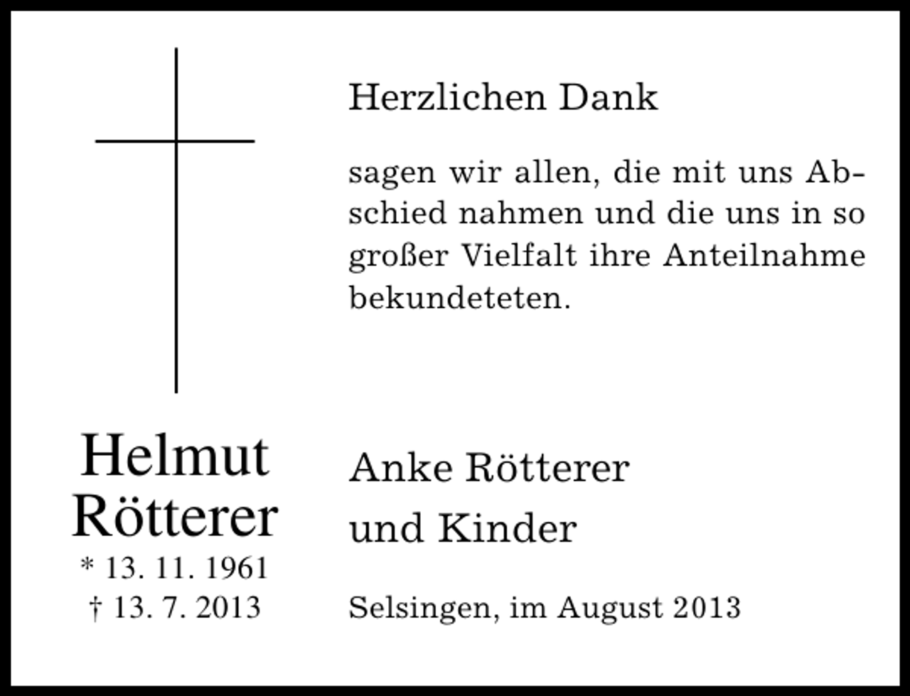 <p>Herzlichen Dank<br />sagen wir allen, die mit uns Abschied nahmen und die uns in so<br />großer Vielfalt ihre Anteilnahme<br />bekundeteten.</p><p>Helmut<br />Rötterer<br />* 13. 11. 1961<br />† 13. 7. 2013</p><p>Anke Rötterer<br />und Kinder<br />Selsingen, im August 2013</p>