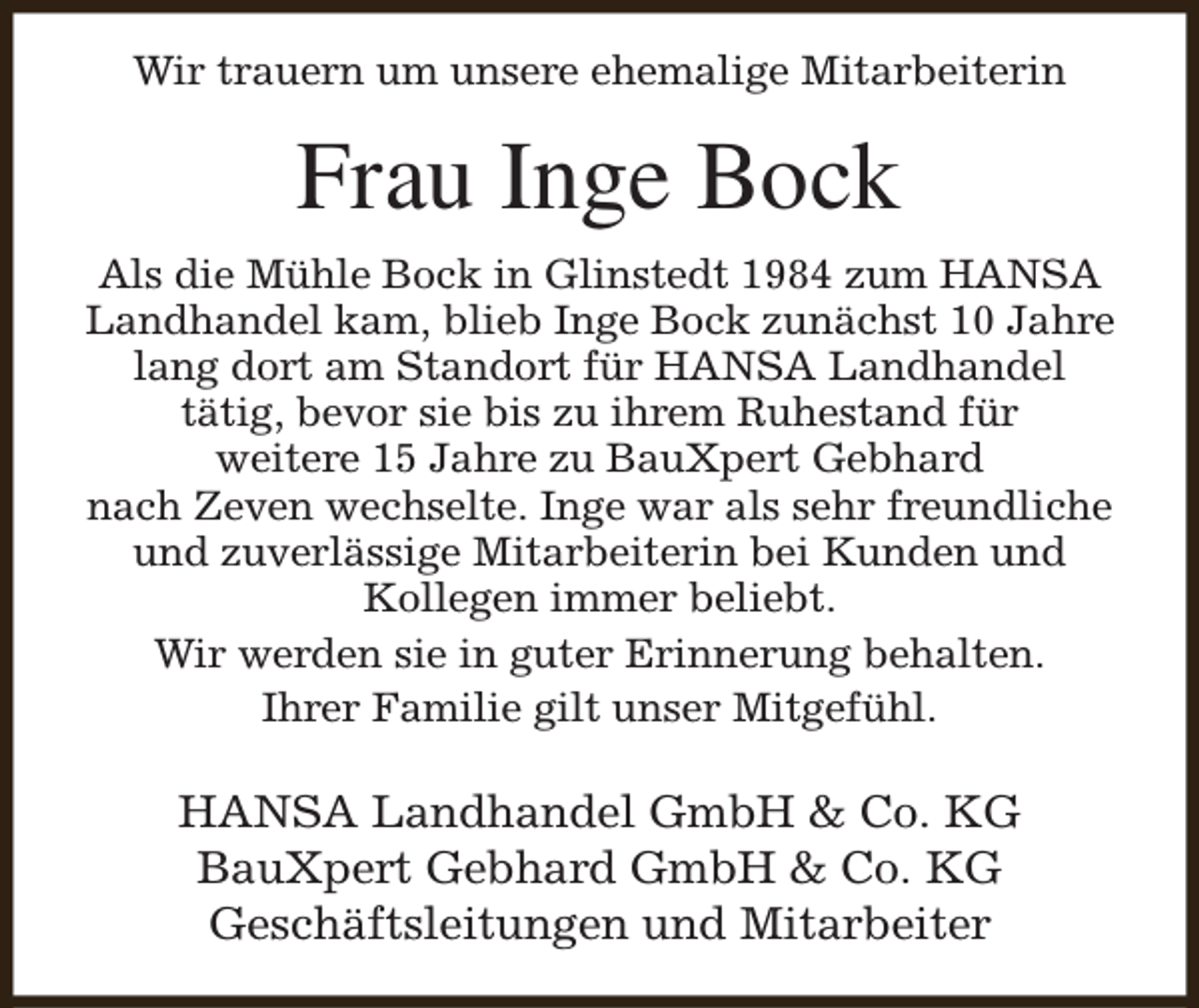 <p>Wir trauern um unsere ehemalige Mitarbeiterin</p><p>Frau Inge Bock<br />Als die Mühle Bock in Glinstedt 1984 zum HANSA<br />Landhandel kam, blieb Inge Bock zunächst 10 Jahre<br />lang dort am Standort für HANSA Landhandel<br />tätig, bevor sie bis zu ihrem Ruhestand für<br />weitere 15 Jahre zu BauXpert Gebhard<br />nach Zeven wechselte. Inge war als sehr freundliche<br />und zuverlässige Mitarbeiterin bei Kunden und<br />Kollegen immer beliebt.<br />Wir werden sie in guter Erinnerung behalten.<br />Ihrer Familie gilt unser Mitgefühl.</p><p>HANSA Landhandel GmbH &amp; Co. KG<br />BauXpert Gebhard GmbH &amp; Co. KG<br />Geschäftsleitungen und Mitarbeiter</p>