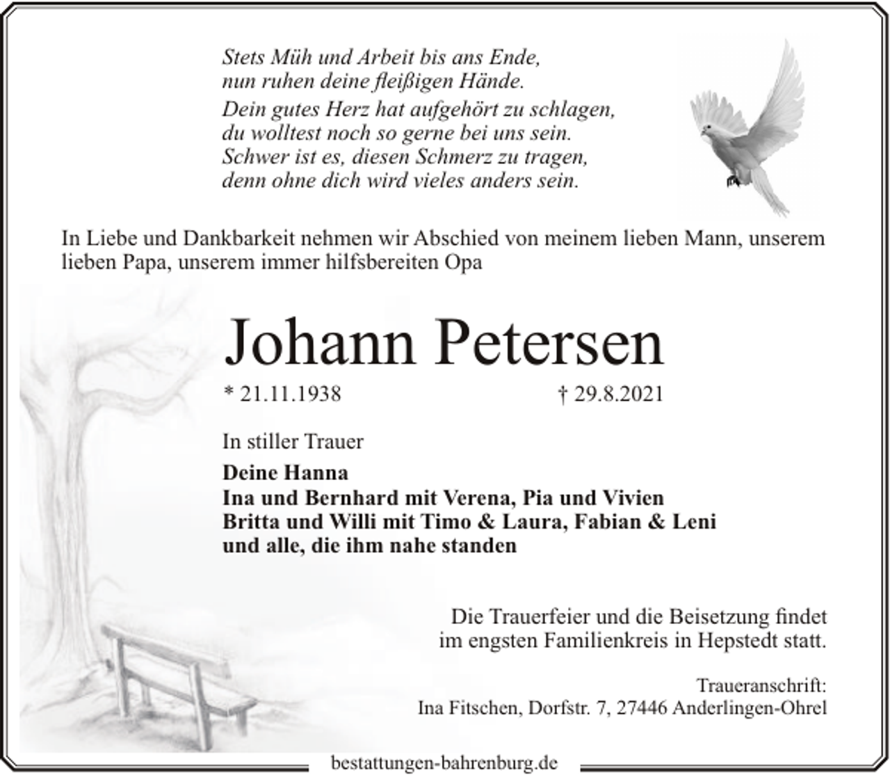 <p>Stets Müh und Arbeit bis ans Ende,<br />nun ruhen deine fleißigen Hände.<br />Dein gutes Herz hat aufgehört zu schlagen,<br />du wolltest noch so gerne bei uns sein.<br />Schwer ist es, diesen Schmerz zu tragen,<br />denn ohne dich wird vieles anders sein.<br />In Liebe und Dankbarkeit nehmen wir Abschied von meinem lieben Mann, unserem<br />lieben Papa, unserem immer hilfsbereiten Opa</p><p>Johann Petersen</p><p>* 21.11.1938</p><p>† 29.8.2021</p><p>In stiller Trauer<br />Deine Hanna<br />Ina und Bernhard mit Verena, Pia und Vivien<br />Britta und Willi mit Timo &amp; Laura, Fabian &amp; Leni<br />und alle, die ihm nahe standen<br />Die Trauerfeier und die Beisetzung findet<br />im engsten Familienkreis in Hepstedt statt.<br />Traueranschrift:<br />Ina Fitschen, Dorfstr. 7, 27446 Anderlingen-Ohrel<br />bestattungen-bahrenburg.de</p>
